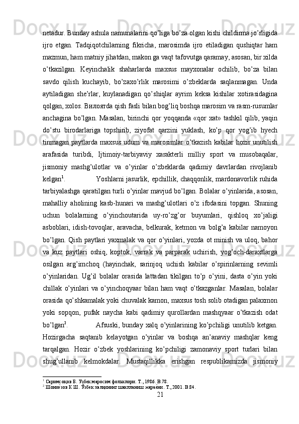 netadur. Bunday ashula namunalarini qo’liga bo’za olgan kishi childirma jo’rligida
ijro   etgan.   Tadqiqotchilarning   fikricha,   marosimda   ijro   etiladigan   qushiqtar   ham
mazmun, ham matniy jihatdan, makon ga vaqt tafovutga qaramay, asosan, bir xilda
o’tkazilgan.   Keyinchalik   shaharlarda   maxsus   mayxonalar   ochilib,   bo’za   bilan
savdo   qilish   kuchayib,   bo’zaxo’rlik   marosimi   o’zbeklarda   saqlanmagan.   Unda
aytiladigan   she’rlar,   kuylanadigan   qo’shiqlar   ayrim   keksa   kishilar   xotirasidagina
qolgan, xolos.  Вилоят da qish fasli bilan bog’liq boshqa marosim va rasm-rusumlar
anchagina  bo’lgan.  Masalan,   birinchi   qor  yoqqanda  «qor   xat»  tashkil  qilib,  yaqin
do’stu   birodarlariga   topshirib,   ziyofat   qarzini   yuklash,   ko’p   qor   yog’ib   hyech
tinmagan paytlarda  maxsus  udum   va marosimlar   o’tkazish  kabilar   hozir   unutilish
arafasida   turibdi,   Ijtimoiy-tarbiyaviy   xarakterli   milliy   sport   va   musobaqalar,
jismoniy   mashg’ulotlar   va   o’yinlar   o’zbeklarda   qadimiy   davrlardan   rivojlanib
kelgan 1
. Yoshlarni jasurlik, epchillik, chaqqonlik, mardonavorlik ruhida
tarbiyalashga qaratilgan turli o’yinlar mavjud bo’lgan. Bolalar o’yinlarida, asosan,
mahalliy   aholining   kasb-hunari   va   mashg’ulotlari   o’z   ifodasini   topgan.   Shuning
uchun   bolalarning   o’yinchoutarida   uy-ro’zg’or   buyumlari,   qishloq   xo’jaligi
asboblari,   idish-tovoqlar,   aravacha,   belkurak,   ketmon   va   bolg’a   kabilar   namoyon
bo’lgan. Qish paytlari yaxmalak va qor  o’yinlari, yozda ot  minish va uloq, bahor
va   kuz   paytlari   oshiq,   koptok,   varrak   va   parparak   uchirish,   yog’och-daraxtlarga
osilgan   arg’imchoq   (hayinchak,   sarinjoq   uchish   kabilar   o’spirinlarning   sevimli
o’yinlaridan.   Ug’il   bolalar   orasida   lattadan   tikilgan   to’p   o’yini,   dasta   o’yin   yoki
chillak   o’yinlari   va   o’yinchoqyaar   bilan   ham   vaqt   o’tkazganlar.   Masalan,   bolalar
orasida qo’shkamalak yoki chuvalak kamon, maxsus tosh solib otadigan palaxmon
yoki   sopqon,   pufak   naycha   kabi   qadimiy   qurollardan   mashqyaar   o’tkazish   odat
bo’lgan 2
.  Afsuski,   bunday   xalq  o’yinlarining   ko’pchiligi   unutilib   ketgan.
Hozirgacha   saqtanib   kelayotgan   o’yinlar   va   boshqa   an’anaviy   mashqlar   keng
tarqalgan.   Hozir   o’zbek   yoshlarining   ko’pchiligi   zamonaviy   sport   turlari   bilan
shug’ullanib   kelmokdalar.   Mustaqillikka   erishgan   respublikamizda   jismoniy
1
 Саримсоқов Б. Узбек маросим фольклори. Т., 1986.  B .78.
2
 Шониеcзов К Ш. Ўзбек халқининг шаклланиш жара	еcни. Т., 2001.  B.84.
21 