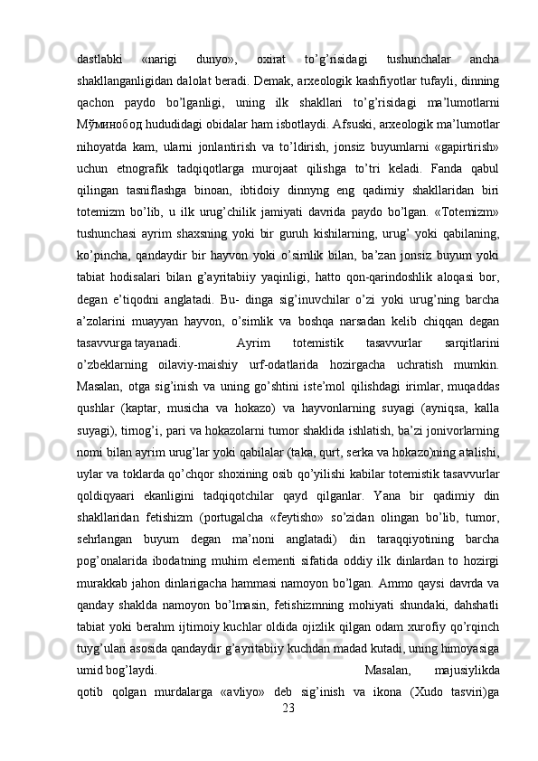 dastlabki   «narigi   dunyo»,   oxirat   to’g’risidagi   tushunchalar   ancha
shakllanganligidan dalolat beradi. Demak, arxeologik kashfiyotlar tufayli, dinning
qachon   paydo   bo’lganligi,   uning   ilk   shakllari   to’g’risidagi   ma’lumotlarni
Мўминобод  hududidagi obidalar ham isbotlaydi. Afsuski, arxeologik ma’lumotlar
nihoyatda   kam,   ularni   jonlantirish   va   to’ldirish,   jonsiz   buyumlarni   «gapirtirish»
uchun   etnografik   tadqiqotlarga   murojaat   qilishga   to’tri   keladi.   Fanda   qabul
qilingan   tasniflashga   binoan,   ibtidoiy   dinnyng   eng   qadimiy   shakllaridan   biri
totemizm   bo’lib,   u   ilk   urug’chilik   jamiyati   davrida   paydo   bo’lgan.   «Totemizm»
tushunchasi   ayrim   shaxsning   yoki   bir   guruh   kishilarning,   urug’   yoki   qabilaning,
ko’pincha,   qandaydir   bir   hayvon   yoki   o’simlik   bilan,   ba’zan   jonsiz   buyum   yoki
tabiat   hodisalari   bilan   g’ayritabiiy   yaqinligi,   hatto   qon-qarindoshlik   aloqasi   bor,
degan   e’tiqodni   anglatadi.   Bu-   dinga   sig’inuvchilar   o’zi   yoki   urug’ning   barcha
a’zolarini   muayyan   hayvon,   o’simlik   va   boshqa   narsadan   kelib   chiqqan   degan
tasavvurga tayanadi.  Ayrim   totemistik   tasavvurlar   sarqitlarini
o’zbeklarning   oilaviy-maishiy   urf-odatlarida   hozirgacha   uchratish   mumkin.
Masalan,   otga   sig’inish   va   uning   go’shtini   iste’mol   qilishdagi   irimlar,   muqaddas
qushlar   (kaptar,   musicha   va   hokazo)   va   hayvonlarning   suyagi   (ayniqsa,   kalla
suyagi), tirnog’i, pari va hokazolarni tumor shaklida ishlatish, ba’zi jonivorlarning
nomi bilan ayrim urug’lar yoki qabilalar (taka, qurt, serka va hokazo)ning atalishi,
uylar va toklarda qo’chqor shoxining osib qo’yilishi kabilar totemistik tasavvurlar
qoldiqyaari   ekanligini   tadqiqotchilar   qayd   qilganlar.   Yana   bir   qadimiy   din
shakllaridan   fetishizm   (portugalcha   «feytisho»   so’zidan   olingan   bo’lib,   tumor,
sehrlangan   buyum   degan   ma’noni   anglatadi)   din   taraqqiyotining   barcha
pog’onalarida   ibodatning   muhim   elementi   sifatida   oddiy   ilk   dinlardan   to   hozirgi
murakkab jahon dinlarigacha hammasi  namoyon bo’lgan. Ammo qaysi  davrda va
qanday   shaklda   namoyon   bo’lmasin,   fetishizmning   mohiyati   shundaki,   dahshatli
tabiat   yoki   berahm   ijtimoiy  kuchlar   oldida   ojizlik  qilgan   odam   xurofiy   qo’rqinch
tuyg’ulari asosida qandaydir g’ayritabiiy kuchdan madad kutadi, uning himoyasiga
umid bog’laydi.  Masalan,   majusiylikda
qotib   qolgan   murdalarga   «avliyo»   deb   sig’inish   va   ikona   (Xudo   tasviri)ga
23 