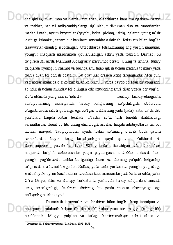 cho’qinish,   musulmon   xalqlarda,   jumladan,   o’zbeklarda   ham   «muqadsas»   daraxt
va   toshlar,   har   xil   avliyoanbiyolarga   sig’inish,   turli-tuman   duo   va   tumorlardan
madad   istash,   ayrim   buyumlar   (qaychi,   bolta,   pichoq,   isiriq,   qalampir)ning   ta’sir
kuchiga ishonish, sanam.but  kabilarni muqaddaslashtirish,  fetishizm  bilan bog’liq
tasavvurlar   ekanligi   isbotlangan.   O’zbeklarda   fetishizmning   eng   yorqin   namunasi
yomg’ir   chaqirish   marosimida   qo’llaniladigan   sehrli   yada   toshidir.   Dastlab,   bu
to’g’rida  XI  asrda  Mahmud  Koshg’ariy  ma’lumot  beradi.  Uning ta’rificha,  turkiy
xalqlarda «yomg’ir, shamol va boshqalarni talab qilish uchun maxsus toshlar (yada
toshi) bilan fol ochish odatdir». Bu odat ular orasida keng tarqalgandir. Men buni
yag’molar shahrida o’z ko’zim bilan ko’rdim. U yerda paydo bo’lgan bir yong’inni
so’ndirish uchun shunday fol qilingan edi: «xudoning amri bilan yozda qor yog’di.
Ko’z oldimda yong’inni so’ndirdi».  Boshqa   tarixiy-etnografik
adabiyotlarning   aksariyatida   tarixiy   xalqlarning   ko’pchiligida   ob-havoni
o’zgartiruvchi sehrli qudratga ega bo’lgan toshlarning yada (jada), sata, da’da deb
yuritilishi   haqida   xabar   beriladi.   «Yada»   so’zi   turli   fonetik   shakllardagi
variantlardan iborat bo’lib, uning etimologik asoslari haqida adabiyotlarda har xil
izohlar   mavjud.   Tadqiqotchilar   «yada   toshi»   so’zining   o’zbek   tilida   qadim
zamonlardan   buyon   keng   tarqalganligini   qayd   qiladilar.   Folklorist   B.
Sarimsoqovning   yozishicha,   1973-1982   yillarda   o’tkazshtgan   dala   izlanipshari
natijasida   ko’plab   axborotchilar   yaqin   paytlargacha   o’zbeklar   o’rtasida   ham
yomg’ir   yog’diruvchi   toshlar   bo’lganligi,   hozir   esa   ularning   yo’qolib   ketganligi
to’g’risida   ma’lumot   berganlar.   Xullas,   yada   toshi   yordamida   yomg’ir   yog’ishiga
erishish yoki ayrim kasalliklarni davolash kabi marosimlar juda katta arealda, ya’ni
O’rta   Osiyo,   Sibir   va   Sharqiy   Turkistonda   yashovchi   turkiy   xalqlarda   o’tmishda
keng   tarqalganligi,   fetishizm   dinining   bu   yerda   muhim   ahamiyatga   ega
bo’lganligini isbotlaydi 1
. 
Totemistik   tasavvurlar   va   fetishizm   bilan   bog’liq   keng   tarqalgan   va
hozirgacha   sakdanib   kelgan   ilk   din   shakllaridan   yana   biri   magiya   (sehrgarlik)
hisoblanadi.   Magiya   yolg’on   va   ko’zga   ko’rinmaydigan   sehrli   aloqa   va
1
 Сатторов М. Ўзбек удумлари. Т., «Фан», 1993.  B.58.
24