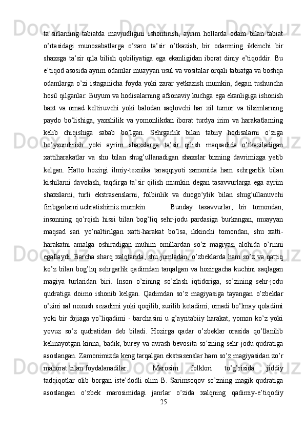 ta’sirlarning   tabiatda   mavjudligini   ishontirish,   ayrim   hollarda   odam   bilan   tabiat
o’rtasidagi   munosabatlarga   o’zaro   ta’sir   o’tkazish,   bir   odamning   ikkinchi   bir
shaxsga   ta’sir   qila   bilish   qobiliyatiga   ega   ekanligidan   iborat   diniy   e’tiqoddir.   Bu
e’tiqod asosida ayrim odamlar muayyan usul va vositalar orqali tabiatga va boshqa
odamlarga   o’zi   istaganicha   foyda   yoki   zarar   yetkazish   mumkin,   degan   tushuncha
hosil qilganlar. Buyum va hodisalarning afsonaviy kuchga ega ekanligiga ishonish
baxt   va   omad   keltiruvchi   yoki   balodan   saqlovchi   har   xil   tumor   va   tilsimlarning
paydo   bo’lishiga,   yaxshilik   va   yomonlikdan   iborat   turdya   irim   va   harakatlarning
kelib   chiqishiga   sabab   bo’lgan.   Sehrgarlik   bilan   tabiiy   hodisalarni   o’ziga
bo’ysundirish   yoki   ayrim   shaxslarga   ta’sir   qilish   maqsadida   o’tkaziladigan
xattiharakatlar   va   shu   bilan   shug’ullanadigan   shaxslar   bizning   davrimizga   yetib
kelgan.   Hatto   hozirgi   ilmiy-texnika   taraqqiyoti   zamonida   ham   sehrgarlik   bilan
kishilarni   davolash,   taqdirga   ta’sir   qilish   mumkin   degan   tasavvurlarga   ega   ayrim
shaxslarni,   turli   ekstrasenslarni,   folbinlik   va   duogo’ylik   bilan   shug’ullanuvchi
firibgarlarni uchratishimiz mumkin. Bunday   tasavvurlar,   bir   tomondan,
insonning   qo’rqish   hissi   bilan   bog’liq   sehr-jodu   pardasiga   burkangan,   muayyan
maqsad   sari   yo’naltirilgan   xatti-harakat   bo’lsa,   ikkinchi   tomondan,   shu   xatti-
harakatni   amalga   oshiradigan   muhim   omillardan   so’z   magiyasi   alohida   o’rinni
egallaydi.  Barcha  sharq xalqtarida,  shu  jumladan,  o’zbeklarda ham  so’z  va qattiq
ko’z   bilan   bog’liq  sehrgarlik   qadimdan  tarqalgan   va   hozirgacha   kuchini   saqlagan
magiya   turlaridan   biri.   Inson   o’zining   so’zlash   iqtidoriga,   so’zining   sehr-jodu
qudratiga   doimo   ishonib   kelgan.   Qadimdan   so’z   magiyasiga   tayangan   o’zbeklar
o’zini sal noxush sezadimi yoki qoqilib, surilib ketadimi, omadi bo’lmay qoladimi
yoki   bir  fojiaga  yo’liqadimi  -   barchasini  u  g’ayritabiiy  harakat,  yomon  ko’z  yoki
yovuz   so’z   qudratidan   deb   biladi.   Hozirga   qadar   o’zbeklar   orasida   qo’llanilib
kelinayotgan kinna, badik, burey va avrash  bevosita so’zning sehr-jodu qudratiga
asoslangan. Zamonimizda keng tarqalgan ekstrasenslar ham so’z magiyasidan zo’r
mahorat bilan foydalanadilar.  Marosim   folklori   to’g’risida   jiddiy
tadqiqotlar   olib   borgan   iste’dodli   olim   B.   Sarimsoqov   so’zning   magik   qudratiga
asoslangan   o’zbek   marosimidagi   janrlar   o’zida   xalqning   qadimiy-e’tiqodiy
25 