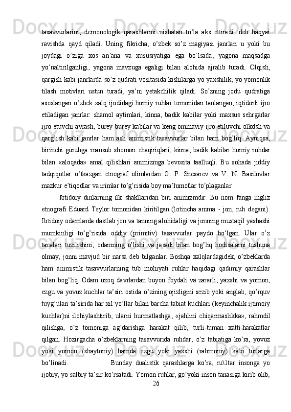 tasavvurlarini,   demonologik   qarashlarini   nisbatan   to’la   aks   ettiradi,   deb   haqyai
ravishda   qayd   qiladi.   Uning   fikricha,   o’zbek   so’z   magiyasi   janrlari   u   yoki   bu
joydagi   o’ziga   xos   an’ana   va   xususiyatiga   ega   bo’lsada,   yagona   maqsadga
yo’naltirilganligi,   yagona   mavzuga   egaligi   bilan   alohida   ajralib   turadi.   Olqish,
qargish kabi janrlarda so’z qudrati vositasida kishilarga yo yaxshilik, yo yomonlik
tilash   motivlari   ustun   turadi,   ya’ni   yetakchilik   qiladi.   So’zning   jodu   qudratiga
asoslangan o’zbek xalq ijodidagi  homiy ruhlar tomonidan tanlangan, iqtidorli ijro
etiladigan   janrlar:   shamol   aytimlari,   kinna,   badik   kabilar   yoki   maxsus   sehrgarlar
ijro etuvchi avrash, burey-burey kabilar va keng ommaviy ijro etiluvchi olkdsh va
qarg’ish   kabi   janrlar   ham   asli   animistik   tasavvurlar   bilan   ham   bog’liq.   Ayniqsa,
birinchi   guruhga   mansub   shomon   chaqiriqlari,   kinna,  badik   kabilar   homiy   ruhdar
bilan   «aloqada»   amal   qilishlari   animizmga   bevosita   taalluqli.   Bu   sohada   jiddiy
tadqiqotlar   o’tkazgan   etnograf   olimlardan   G.   P.   Snesarev   va   V.   N.   Basilovlar
mazkur e’tiqodlar va irimlar to’g’risida boy ma’lumotlar to’plaganlar.
Ibtidoiy   dinlarning   ilk   shakllaridan   biri   animizmdir.   Bu   nom   fanga   ingliz
etnografi   Eduard   Teylor   tomonidan   kiritilgan   (lotincha   anima   -   jon,   ruh   degani).
Ibtidoiy odamlarda dastlab jon va tanning alohidaligi va jonning mustaqil yashashi
mumkinligi   to’g’risida   oddiy   (primitiv)   tasavvurlar   paydo   bo’lgan.   Ular   o’z
tanalari   tuzilishini,   odamning   o’lishi   va   jasadi   bilan   bog’liq   hodisalarni   tushuna
olmay,  jonni   mavjud  bir  narsa   deb  bilganlar.  Boshqa  xalqlardagidek,  o’zbeklarda
ham   animistik   tasavvurlarning   tub   mohiyati   ruhlar   haqidagi   qadimiy   qarashlar
bilan  bog’liq.  Odam  uzoq   davrlardan  buyon  foydali   va  zararli,  yaxshi   va  yomon,
ezgu va yovuz kuchlar ta’siri ostida o’zining ojizligini sezib yoki anglab, qo’rquv
tuyg’ulari ta’sirida har xil yo’llar bilan barcha tabiat kuchlari (keyinchalik ijtimoiy
kuchlar)ni   ilohiylashtirib,   ularni   hurmatlashga,   «jahlini   chiqarmaslikka»,   rahmdil
qilishga,   o’z   tomoniga   ag’darishga   harakat   qilib,   turli-tuman   xatti-harakatlar
qilgan.   Hozirgacha   o’zbeklarning   tasavvurida   ruhdar,   o’z   tabiatiga   ko’ra,   yovuz
yoki   yomon   (shaytoniy)   hamda   ezgu   yoki   yaxshi   (rahmoniy)   kabi   turlarga
bo’linadi.  Bunday   dualistik   qarashlarga   ko’ra,   ru\1tar   insonga   yo
ijobiy, yo salbiy ta’sir ko’rsatadi. Yomon ruhlar, go’yoki inson tanasiga kirib olib,
26 