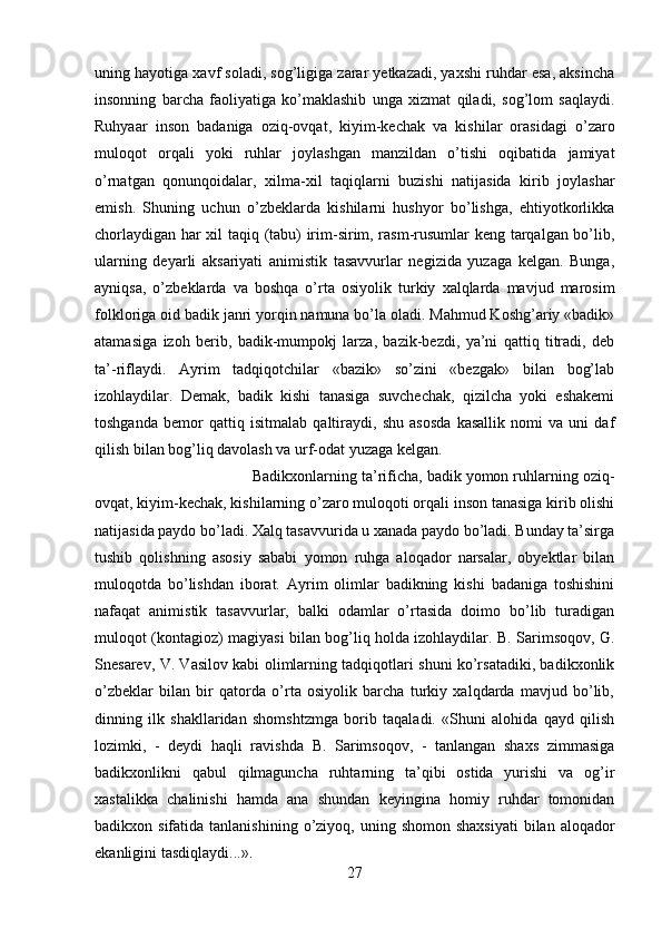 uning hayotiga xavf soladi, sog’ligiga zarar yetkazadi, yaxshi ruhdar esa, aksincha
insonning   barcha   faoliyatiga   ko’maklashib   unga   xizmat   qiladi,   sog’lom   saqlaydi.
Ruhyaar   inson   badaniga   oziq-ovqat,   kiyim-kechak   va   kishilar   orasidagi   o’zaro
muloqot   orqali   yoki   ruhlar   joylashgan   manzildan   o’tishi   oqibatida   jamiyat
o’rnatgan   qonunqoidalar,   xilma-xil   taqiqlarni   buzishi   natijasida   kirib   joylashar
emish.   Shuning   uchun   o’zbeklarda   kishilarni   hushyor   bo’lishga,   ehtiyotkorlikka
chorlaydigan har xil taqiq (tabu) irim-sirim, rasm-rusumlar keng tarqalgan bo’lib,
ularning   deyarli   aksariyati   animistik   tasavvurlar   negizida   yuzaga   kelgan.   Bunga,
ayniqsa,   o’zbeklarda   va   boshqa   o’rta   osiyolik   turkiy   xalqlarda   mavjud   marosim
folkloriga oid badik janri yorqin namuna bo’la oladi. Mahmud Koshg’ariy «badik»
atamasiga   izoh   berib,   badik-mumpokj   larza,   bazik-bezdi,   ya’ni   qattiq   titradi,   deb
ta’-riflaydi.   Ayrim   tadqiqotchilar   «bazik»   so’zini   «bezgak»   bilan   bog’lab
izohlaydilar.   Demak,   badik   kishi   tanasiga   suvchechak,   qizilcha   yoki   eshakemi
toshganda   bemor   qattiq   isitmalab   qaltiraydi,   shu   asosda   kasallik   nomi   va   uni   daf
qilish bilan bog’liq davolash va urf-odat yuzaga kelgan. 
Badikxonlarning ta’rificha, badik yomon ruhlarning oziq-
ovqat, kiyim-kechak, kishilarning o’zaro muloqoti orqali inson tanasiga kirib olishi
natijasida paydo bo’ladi. Xalq tasavvurida u xanada paydo bo’ladi. Bunday ta’sirga
tushib   qolishning   asosiy   sababi   yomon   ruhga   aloqador   narsalar,   obyektlar   bilan
muloqotda   bo’lishdan   iborat.   Ayrim   olimlar   badikning   kishi   badaniga   toshishini
nafaqat   animistik   tasavvurlar,   balki   odamlar   o’rtasida   doimo   bo’lib   turadigan
muloqot (kontagioz) magiyasi bilan bog’liq holda izohlaydilar. B. Sarimsoqov, G.
Snesarev, V. Vasilov kabi olimlarning tadqiqotlari shuni ko’rsatadiki, badikxonlik
o’zbeklar   bilan   bir   qatorda   o’rta   osiyolik   barcha   turkiy   xalqdarda   mavjud   bo’lib,
dinning   ilk   shakllaridan   shomshtzmga   borib   taqaladi.   «Shuni   alohida   qayd   qilish
lozimki,   -   deydi   haqli   ravishda   B.   Sarimsoqov,   -   tanlangan   shaxs   zimmasiga
badikxonlikni   qabul   qilmaguncha   ruhtarning   ta’qibi   ostida   yurishi   va   og’ir
xastalikka   chalinishi   hamda   ana   shundan   keyingina   homiy   ruhdar   tomonidan
badikxon sifatida  tanlanishining  o’ziyoq, uning  shomon shaxsiyati  bilan  aloqador
ekanligini tasdiqlaydi...». 
27 