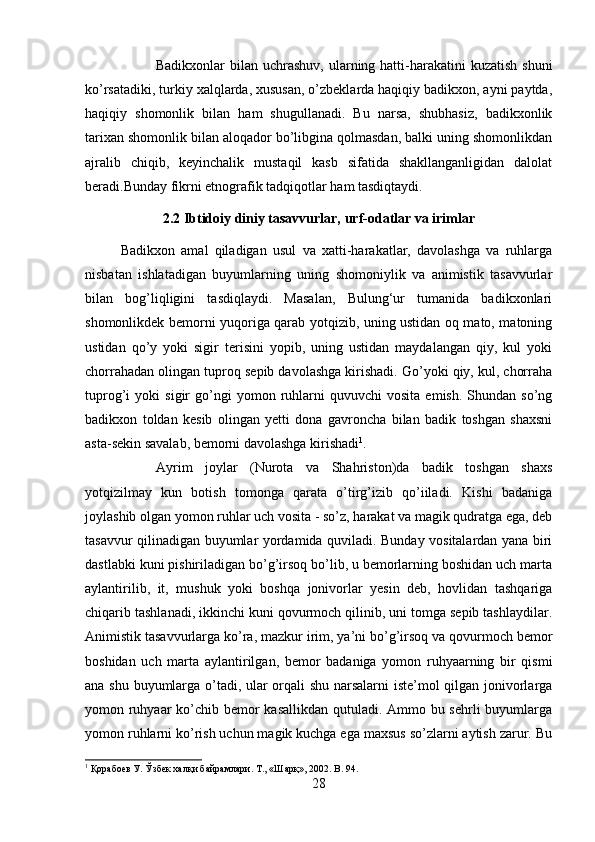 Badikxonlar  bilan uchrashuv, ularning hatti-harakatini  kuzatish  shuni
ko’rsatadiki, turkiy xalqlarda, xususan, o’zbeklarda haqiqiy badikxon, ayni paytda,
haqiqiy   shomonlik   bilan   ham   shugullanadi.   Bu   narsa,   shubhasiz,   badikxonlik
tarixan shomonlik bilan aloqador bo’libgina qolmasdan, balki uning shomonlikdan
ajralib   chiqib,   keyinchalik   mustaqil   kasb   sifatida   shakllanganligidan   dalolat
beradi.Bunday fikrni etnografik tadqiqotlar ham tasdiqtaydi.
2.2 Ibtidoiy diniy tasavvurlar, urf-odatlar va irimlar
Badikxon   amal   qiladigan   usul   va   xatti-harakatlar,   davolashga   va   ruhlarga
nisbatan   ishlatadigan   buyumlarning   uning   shomoniylik   va   animistik   tasavvurlar
bilan   bog’liqligini   tasdiqlaydi.   Masalan,   Bulung‘ur   tumanida   badikxonlari
shomonlikdek bemorni yuqoriga qarab yotqizib, uning ustidan oq mato, matoning
ustidan   qo’y   yoki   sigir   terisini   yopib,   uning   ustidan   maydalangan   qiy,   kul   yoki
chorrahadan olingan tuproq sepib davolashga kirishadi. Go’yoki qiy, kul, chorraha
tuprog’i   yoki   sigir   go’ngi   yomon   ruhlarni   quvuvchi   vosita   emish.   Shundan  so’ng
badikxon   toldan   kesib   olingan   yetti   dona   gavroncha   bilan   badik   toshgan   shaxsni
asta-sekin savalab, bemorni davolashga kirishadi 1
. 
Ayrim   joylar   (Nurota   va   Shahriston)da   badik   toshgan   shaxs
yotqizilmay   kun   botish   tomonga   qarata   o’tirg’izib   qo’iiladi.   Kishi   badaniga
joylashib olgan yomon ruhlar uch vosita - so’z, harakat va magik qudratga ega, deb
tasavvur qilinadigan buyumlar yordamida quviladi. Bunday vositalardan yana biri
dastlabki kuni pishiriladigan bo’g’irsoq bo’lib, u bemorlarning boshidan uch marta
aylantirilib,   it,   mushuk   yoki   boshqa   jonivorlar   yesin   deb,   hovlidan   tashqariga
chiqarib tashlanadi, ikkinchi kuni qovurmoch qilinib, uni tomga sepib tashlaydilar.
Animistik tasavvurlarga ko’ra, mazkur irim, ya’ni bo’g’irsoq va qovurmoch bemor
boshidan   uch   marta   aylantirilgan,   bemor   badaniga   yomon   ruhyaarning   bir   qismi
ana shu buyumlarga o’tadi, ular orqali shu narsalarni iste’mol qilgan jonivorlarga
yomon ruhyaar  ko’chib bemor kasallikdan qutuladi. Ammo bu sehrli  buyumlarga
yomon ruhlarni ko’rish uchun magik kuchga ega maxsus so’zlarni aytish zarur. Bu
1
 Қорабоев У. Ўзбек халқи байрамлари. Т., «Шарқ», 2002.  B . 94.
28 