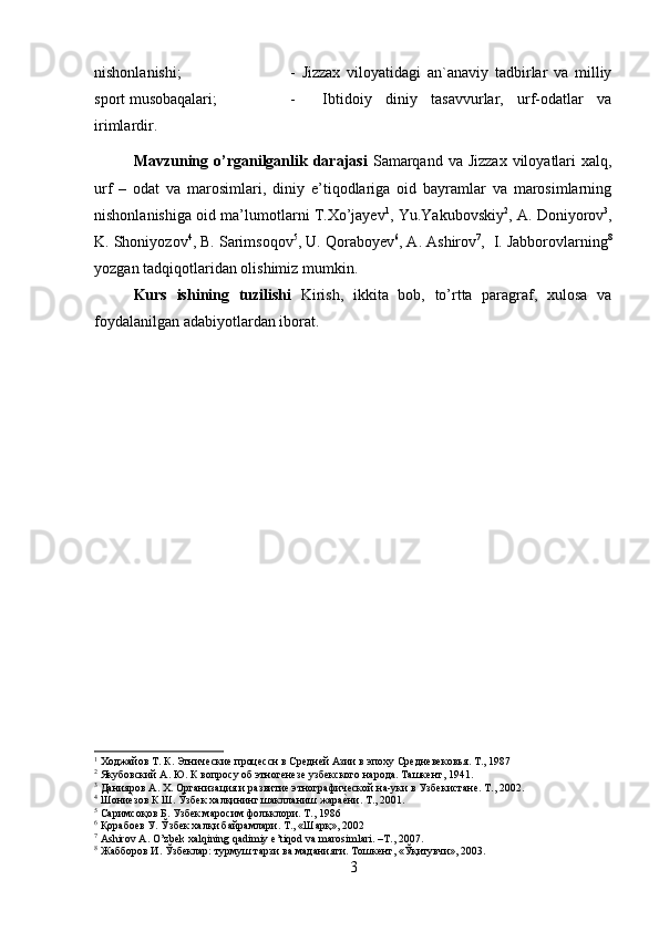 nishonlanishi;  -   Jizzax   viloyatidagi   an`anaviy   tadbirlar   va   milliy
sport musobaqalari;  -     Ibtidoiy   diniy   tasavvurlar,   urf-odatlar   va
irimlardir.
Mavzuning o’rganilganlik darajasi   Samarqand  va Jizzax  viloyatlari  xalq,
urf   –   odat   va   marosimlari,   diniy   e’tiqodlariga   oid   bayramlar   va   marosimlarning
nishonlanishiga oid ma’lumotlarni T.Xo’jayev 1
, Yu.Yakubovskiy 2
, A. Doniyorov 3
,
K. Shoniyozov 4
, B. Sarimsoqov 5
, U. Qoraboyev 6
, A. Ashirov 7
,  I. Jabborovlarning 8
yozgan tadqiqotlaridan olishimiz mumkin. 
Kurs   ishining   tuzilishi   Kirish,   ikkita   bob,   to’rtta   paragraf,   xulosa   va
foydalanilgan adabiyotlardan iborat.
1
 Ходжайов Т. К. Этнические процессн в Средней Азии в эпоху Средневековья. Т., 1987
2
 Якубовский А. Ю. К вопросу об этногенезе узбекского народа. Ташкент, 1941.
3
 Данияров А. X. Организация и развитие этнографической на-уки в Узбекистане. Т., 2002.
4
 Шониеcзов К Ш. Ўзбек халқининг шаклланиш жара	еcни. Т., 2001.
5
 Саримсоқов Б. Узбек маросим фольклори. Т., 1986
6
 Қорабоев У. Ўзбек халқи байрамлари. Т., «Шарқ», 2002
7
  Ashirov   A .  O ’ zbek   xalqining   qadimiy   e ’ tiqod   va   marosimlari . – T ., 2007.
8
 Жабборов И. Ўзбеклар: турмуш тарзи ва маданияти. Тошкент, «Ўқитувчи», 2003.
3 