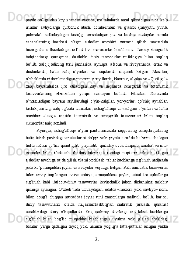 paydo bo’lgandan  keyin janoza vaqtida, ma’rakalarda amal  qilinadigan juda ko’p
irimlar,   avliyolarga   qurbonlik   atash,   domla-imom   va   g’assol   (mayyitni   yuvib,
pokizalab   kafanlaydigan   kishi)ga   bershtadigan   pul   va   boshqa   xudoyilar   hamda
sadaqalarning   barchasi   o’tgan   ajdodlar   arvohini   xursand   qilish   maqsadida
hozirgacha   o’tkaziladigan   urf-odat   va   marosimlar   hisoblanadi.   Tarixiy-etnografik
tadqiqotlarga   qaraganda,   dastlabki   diniy   tasavvurlar   mifologiya   bilan   bog’liq
bo’lib,   xalq   ijodining   turli   janrlarida,   ayniqsa,   afsona   va   rivoyatlarda,   ertak   va
dostonlarda,   hatto   xalq   o’yinlari   va   raqslarida   saqlanib   kelgan.   Masalan,
o’zbeklarda nishonlanadigan mavsumiy sayillarda, Navro’z, «Lola» va «Qizil gul»
xalq   bayramlarida   ijro   etiladigan   kuy   va   raqslarda   sehrgarlik   va   totemistik
tasavvurlarning   elementlari   yorqin   namoyon   bo’ladi.   Masalan,   Xorazmda
o’tkaziladigan   bayram   sayillaridagi   o’yin-kulgilar,   yor-yorlar,   qo’shiq   aytishlar,
kichik janrdagi xalq og’zaki dramalari, «chag’alloq» va «sulgin» o’yinlari va hatto
mashhur   «lazgi»   raqsida   totemistik   va   sehrgarlik   tasavvurlari   bilan   bog’liq
elementlar aniq seziladi. 
Ayniqsa,   «chag’alloq»   o’yini   pantomimasida   raqqosning   baliqchiqushning
baliq   tutish   paytidagi   xarakatlarini   do’ppi   yoki   piyola   atrofida   bo’ynini   cho’zgan
holda nKicn qo’lini qanot qilib, pirpiratib, qushday ovoz chiqarib, xarakat va imo-
ishoralar   bilan   ifodalashi   ibtidoiy-totemistik   ruhdagi   raqslarni   eslatadi.   O’tgan
ajdodlar arvohiga sajda qilish, ularni xotirlash, tabiat kuchlariga sig’inish natijasida
juda ko’p muqaddas joylar va avliyolar vujudga kelgan. Asli animistik tasavvurlar
bilan   uzviy   bog’langan   avliyo-anbiyo,   «muqaddas»   joylar,   tabiat   tea   ajdodlarga
sig’inish   kabi   ibtidoiy-diniy   tasavvurlar   keyinchalik   jahon   dinlarining   tarkibiy
qismiga aylangan. O’zbek tlida uchraydigan, odatda «mozor» yoki «avliyo» nomi
bilan   dong’i   chiqqan   muqaddas   joylar   turli   zamonlarga   taalluqli   bo’lib,   har   xil
diniy   tasavvurlarni   o’zida   mujassamlashtirg’an   sinkretik   (aralash,   qurama)
xarakterdagi   diniy   e’tiqodlardir.   Eng   qadimiy   davrlarga   oid   tabiat   kuchlariga
sig’inish   bilan   bog’liq   muqaddas   hisoblangan   uyulma   yoki   g’alati   shakldagi
toshlar,   yerga   qadalgan   tayoq   yoki   hamma   yog’ig’a   latta-puttalar   osilgan   yakka
31 