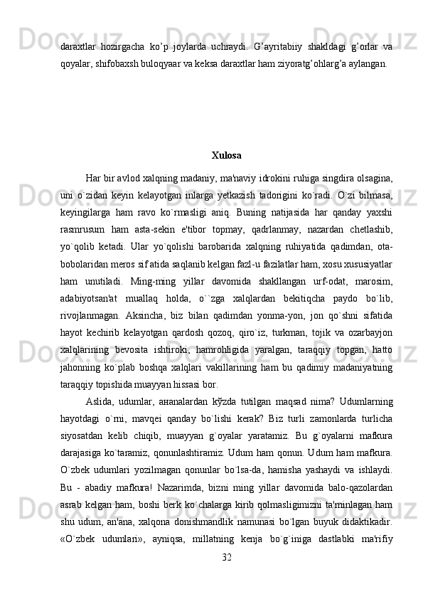 daraxtlar   hozirgacha   ko’p   joylarda   uchraydi.   G’ayritabiiy   shakldagi   g’orlar   va
qoyalar, shifobaxsh buloqyaar va keksa daraxtlar ham ziyoratg’ohlarg’a aylangan.
Xulosa
Har bir avlod xalqning madaniy, ma'naviy idrokini ruhiga singdira olsagina,
uni   o`zidan   keyin   kelayotgan   inlarga   yetkazish   tadorigini   ko`radi.   O`zi   bilmasa,
keyingilarga   ham   ravo   ko`rmasligi   aniq.   Buning   natijasida   har   qanday   yaxshi
rasmrusum   ham   asta-sekin   e'tibor   topmay,   qadrlanmay,   nazardan   chetlashib,
yo`qolib   ketadi.   Ular   y о `qolishi   barobarida   xalqning   ruhiyatida   qadimdan,   ota-
bobolaridan meros sif atida saqlanib kelgan fazl-u fazilatlar ham, xosu xususiyatlar
ham   unutiladi.   Ming-ming   yillar   davomida   shakllangan   urf-odat,   marosim,
adabiyotsan'at   muallaq   holda,   o``zga   xalqlardan   bekitiqcha   paydo   bo`lib,
rivojlanmagan.   Aksincha,   biz   bilan   qadimdan   yonma-yon,   jon   qo`shni   sifatida
hayot   kechirib   kelayotgan   qardosh   qozoq,   qiro`iz,   turkman,   tojik   va   ozarbayjon
xalqlarining   bevosita   ishtiroki,   hamrohligida   yaralgan,   taraqqiy   topgan,   hatto
jahonning   ko`plab   boshqa   xalqlari   vakillarining   ham   bu   qadimiy   madaniyatning
taraqqiy topishida muayyan hissasi bor. 
Aslida,   udumlar,   a н analardan   k ў zda   tutilgan   maqsad   nima?   Udumlarning
hayotdagi   o`rni,   mavqei   qanday   bo`lishi   kerak?   Biz   turli   zamonlarda   turlicha
siyosatdan   kelib   chiqib,   muayyan   g`oyalar   yaratamiz.   Bu   g`oyalarni   mafkura
darajasiga ko`taramiz, qonunlashtiramiz. Udum  ham  qonun. Udum  ham  mafkura.
O`zbek   udumlari   yozilmagan   qonunlar   bo`lsa-da,   hamisha   yashaydi   va   ishlaydi.
Bu   -   abadiy   mafkura!   Nazarimda,   bizni   ming   yillar   davomida   balo-qazolardan
asrab   kelgan  ham,   boshi   berk  ko`chalarga  kirib  qolmasligimizni   ta'minlagan   ham
shu   udum,   an'ana,   xalqona   donishmandlik   namunasi   bo`lgan   buyuk   didaktikadir.
«O`zbek   udumlari»,   ayniqsa,   millatning   kenja   bo`g`iniga   dastlabki   ma'rifiy
32 