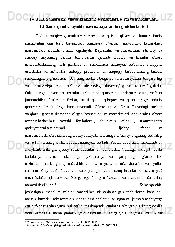 I – BOB. Samarqand viloyatidagi xalq bayramlari, o`yin va marosimlari.
1.1 Samarqand viloyatida navroz bayaramining nishonlanishi
O’zbek   xalqining   madaniy   merosida   xalq   ijod   qilgan   va   katta   ijtimoiy
ahamiyatga   ega   turli   bayramlar,   ommaviy   o’yinlar,   mavsumiy,   hunar-kasb
marosimlari   alohida   o’rinni   egallaydi.   Bayramlar   va   marosimlar   ijtimoiy   va
shaxsiy   hayotning   barcha   tomonlarini   qamrab   oluvchi   va   kishilar   o’zaro
munosabatlarining   turli   jihatlari   va   shakllarida   namoyon   bo’luvchi   muayyan
urfodatlar   va   an’analar,   axloqiy   prinsiplar   va   huquqiy   tartibotlarning   tarixan
shakllangan   yig’indisidir.   Ularning   muhim   belgilari   va   xususiyatlari   barqarorligi
va   ommaviyligi,   rivojlanishdagi   takroriyligi,   davomiyligi   va   uzluksizligidadir.
Odat   tusiga   kirgan   marosimlar   kishilar   xulq-atvorini   boshqarar   ekan,   nafaqat
jamoatchilik   fikrlari   nufuziga,   balki   qabul   qilingan   va   qaror   topgan   odatiy
qonunqoidalar   kuchiga   ham   suyanadi.   O’zbeklar   va   O’rta   Osiyodagi   boshqa
xalqlarning   tarix   sinovidan   o’tgan   bayramlari   va   marosimlari   kishilarning   o’zaro
munosabatlaridagi   yaxshi   fazilatlarni,   chinakam   xalqchil,   umuminsoniy
qadriyatlarni aks ettiradi 1
.  Ijobiy   urfodat   va
marosimlarda o’zbeklarning milliy ruhiyati, ularning ma’naviy ongining soddaligi
va fe’l-atvorining shakllari  ham  namoyon bo’ladi. Asrlar  davomida shakllanib  va
avaylanib   kelingan   ijobiy   rasm-udumlar   va   odatlardan   Vatanga   sadoqat,   yoshi
kattalarga   hurmat,   ota-onaga,   yetimlarga   va   qariyalarga   g’amxo’rlik,
mehmondo’stlik,   qon-qarindoshlik   va   o’zaro   yordam,   oila   sharafini   va   ayollar
sha’nini   ehtiyotlash,   hayotdan   ko’z   yumgan   yaqin-uzoq   kishilar   xotirasini   yod
etish   kabilar   ijtimoiy   xarakterga   ega   bo’lgan   bayram   va   marosimlarda   ochiq
namoyish qilinadi 2
.  Samarqandda
joylashgan   mahalliy   xalqlar   tomonidan   nishonlanadigan   tadbirlarda   ham   shu
narsani kuzatishimiz mumkin. Asrlar osha saqlanib kelingan va ijtimoiy mohiyatga
ega   urf-odatlardan   yana   biri   og’ir,   mashaqqatli   kunlarda   o’z   yaqinlarining   ochlik
yoki   kambag’allikdan   gadolik   yoki   daydilik   qilishiga   yo’l   qo’ymaslikdir.   Agar
1
 Саримсоқов Б. Узбек маросим фольклори. Т., 1986.  B .36.
2
  Ashirov   A .  O ’ zbek   xalqining   qadimiy   e ’ tiqod   va   marosimlari . – T ., 2007.  B.41.
4 