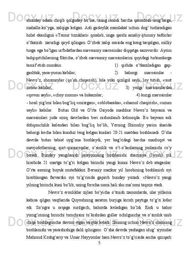 shunday  odam   chiqib  qolguday   bo’lsa,   uning  isnodi  barcha  qarindosh-urug’larga,
mahalla-ko’yga, xalqiga kelgan. Asli gadoylik mamlakat uchun dog’ tushiradigan
holat   ekanligini   «Temur   tuzuklari»   qoralab,   unga   qarshi   amaliy-ijtimoiy   tadbirlar
o’tkazish  zarurligi qayd qilingan. O’zbek xalqi orasida eng keng tarqalgan, milliy
tusga ega bo’lgan urfodatlardan mavsumiy marosimlar diqqatga sazovordir. Ayrim
tadqiqotchilarning fikricha, o’zbek mavsumiy marosimlarini quyidagi turkumlarga
tasnif etish mumkin:  1)   qishda   o’tkaziladigan   gap-
gashtak, yasa-yusun kabilar;  2)   bahorgi   marosimlar   -
Navro’z,   shoxmoylar   (qo’sh   chiqarish),   lola   yoki   qizilgul   sayli,   loy   tutish,   «sust
xotin» kabilar;  3)   yozgi   marosimlardan
«qovun sayli», «choy momo» va hokazolar;  4) kuzgi marosimlar
- hosil yig’imi bilan bog’liq «mixrgan», «oblobaraka», «shamol chaqirish», «uzum
sayli»   kabilar.     Butun   Old   va   O’rta   Osiyoda   mashhur   Navro’z   bayrami   va
marosimlari   juda   uzoq   davrlardan   beri   nishonlanib   kelmoqda.   Bu   bayram   asli
dehqonchilik   kalendari   bilan   bog’liq   bo’lib,   Yerning   Shimoliy   yarim   sharida
bahorgi kecha bilan kunduz teng kelgan kunlari 20-21 martdan boshlanadi. O’sha
davrda   butun   tabiat   uyg’ona   boshlaydi,   yer   bag’ridagi   barcha   maxluqot   va
mavjudotlarning,   qurt-qumursqalar,   o’simlik   va   o’t-o’lanlarning   jonlanishi   ro’y
beradi.   Bunday   yangilanish   jarayonining   boshlanishi   shamsiya   (1yosh)   yili
hisobida   21   martga   to’g’ri   kelgan   birinchi   yangi   kunni   Navro’z   deb   ataganlar.
O’rta   asrning   buyuk   mutafakkiri   Beruniy   mazkur   yil   hisobining   boshlanish   oyi
hisoblangan   farvardin   oyi   to’g’risida   gapirib   bunday   yozadi:   «Navro’z   yangi
yilning birinchi kuni bo’lib, uning forscha nomi hali shu ma’noni taqozo etadi. 
Navro’z   eronliklar   zijlari   bo’yicha   o’tmish   zamonlarda,   ular   yillarini
kabisa   qilgan   vaqtlarida   Quyoshning   saraton   burjiga   kirish   paytiga   to’g’ri   kelar
edi.   So’ngra   u   orqaga   surilgach,   bahorda   keladigan   bo’ldi.   Endi   u   bahor
yomg’irining   birinchi   tomchisini   to’kishidan   gullar   ochilguncha   va   o’simlik   unib
chiqa boshlaguncha davom etgan vaqtda keladi. Shuning uchun Navro’z olamning
boshlanishi va yarashishiga dalil qilingan». O’sha davrda yashagan ulug’ siymolar
Mahmud Koshg’ariy va Umar Hayyomlar ham Navro’z to’g’risida ancha qiziqarli
5 