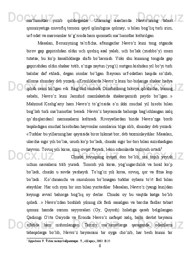 ma’lumotlar   yozib   qoldirganlar.   Ularning   asarlarida   Navro’zning   tabiat
qonuniyatiga muvofiq tomoni  qayd qilinibgina qolmay, u bilan bog’liq turli  irim,
urf-odat va marosimlar to’g’risida ham qimmatli ma’lumotlar keltirilgan. 
Masalan,   Beruniyning   ta’rificha,   afsungarlar   Navro’z   kuni   tong   otganda
birov   gap   gapirishdan   oldin   uch   qoshiq   asal   yalab,   uch   bo’lak   (xushbo’y)   mum
tutatsa,   bu   ko’p   kasalliklarga   shifo   bo’larmish.   Yoki   shu   kunning   tongida   gap
gapirishdan oldin shakar totib, o’ziga zaytun (yog’i) surtgan kishidan yil bo’yi turli
balolar   daf   etiladi,   degan   irimlar   bo’lgan.   Bayram   urf-odatlari   haqida   so’zlab,
alloma shunday deb yozadi: «Eronliklarda Navro’z kuni bir-birlariga shakar hadya
qilish   rasm   bo’lgan   edi.   Bag’dod   mubodi   Ozorbodning   hikoya   qilishicha,   buning
sababi,   Navro’z   kuni   Jamshid   mamlakatida   shakarqamish   paydo   bo’lgan...»
Mahmud   Koshg’ariy   ham   Navro’z   to’g’risida   o’n   ikki   muchal   yil   hisobi   bilan
bog’lab   turli   ma’lumotlar   beradi.   Navro’z   bayramida   bahorga   bag’ishlangan   xalq
qo’shiqlaridan1   namunalarni   keltiradi.   Rivoyatlardan   birida   Navro’zga   borib
taqaladigan muchal hisobidan hayvonlar nomlarini tilga olib, shunday deb yozadi:
«Turklar bu yillarning har qaysisida biror hikmat bor, deb taxminlaydilar. Masalan,
ularcha sigir yili bo’lsa, urush ko’p bo’ladi, chunki sigir bir-biri bilan suzishadigan
hayvon. Tovuq yili kirsa, oziq-ovqat ftayadi, lekin odamlarda tashvish ortadi 1
. 
Chunki   tovuqning   ovqati   don   bo’lib,   uni   topib   yeyish
uchun   narsalarni   titib   yuradi.   Timsoh   yili   kirsa,   yog’ingarchilik   va   hosil   ko’p
bo’ladi,   chunki   u   suvda   yashaydi.   To’ng’iz   yili   kirsa,   sovuq,   qor   va   fitna   kup
bo’ladi...   Ko’chmanchi   va   musulmon   bo’lmagan   turklar   oylarni   to’rt   fasl   bilan
ataydilar. Har uch oyni bir ism bilan yuritadilar. Masalan, Navro’z (yangi kun)dan
keyingi   avval   bahorga   bog’liq   oy   derlar.   Chunki   oy   bu   vaqtda   katga   bo’lib
qoladi...»   Navro’zdan   boshlab   yilning   ilk   fasli   sanalgan   va   barcha   fasllar   tabiat
qonuni   hamda   osmon   sayyoralari   (Oy,   Quyosh)   holatiga   qarab   belgilangan
Qadimgi   O’rta   Osiyoda   va   Eronda   Navro’z   nafaqat   xalq,   balki   davlat   bayrami
sifatida   ham   nishonlangan.   Tarixiy   ma’lumotlarga   qaraganda,   odamlarni
tabaqalarga   bo’lib,   Navro’z   bayramini   bir   oyga   cho’zib,   har   besh   kunni   bir
1
 Қорабоев У. Ўзбек халқи байрамлари. Т., «Шарқ», 2002 . B.25.
6 