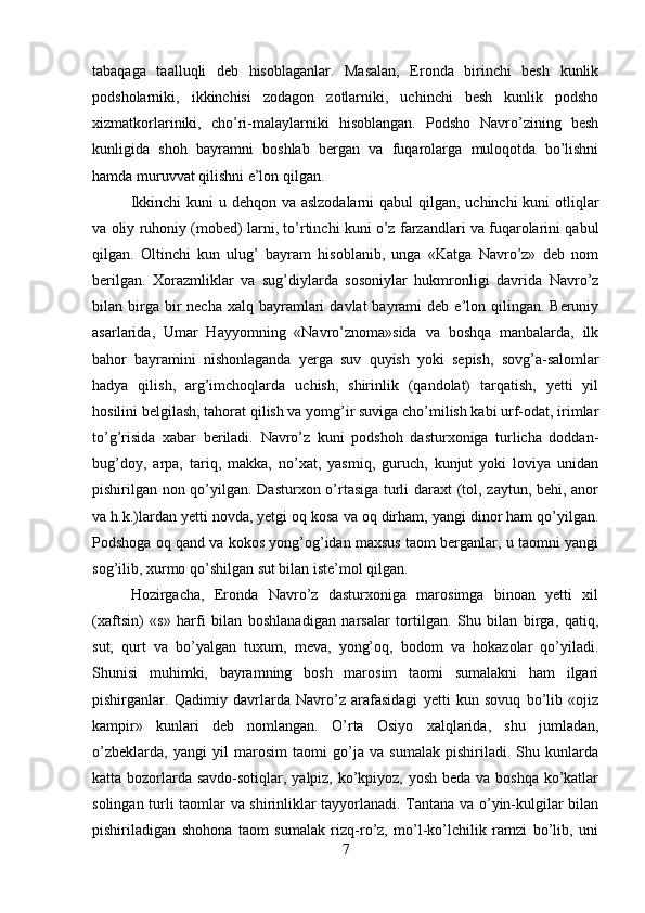 tabaqaga   taalluqli   deb   hisoblaganlar.   Masalan,   Eronda   birinchi   besh   kunlik
podsholarniki,   ikkinchisi   zodagon   zotlarniki,   uchinchi   besh   kunlik   podsho
xizmatkorlariniki,   cho’ri-malaylarniki   hisoblangan.   Podsho   Navro’zining   besh
kunligida   shoh   bayramni   boshlab   bergan   va   fuqarolarga   muloqotda   bo’lishni
hamda muruvvat qilishni e’lon qilgan. 
Ikkinchi  kuni u dehqon va aslzodalarni  qabul  qilgan, uchinchi  kuni otliqlar
va oliy ruhoniy (mobed) larni, to’rtinchi kuni o’z farzandlari va fuqarolarini qabul
qilgan.   Oltinchi   kun   ulug’   bayram   hisoblanib,   unga   «Katga   Navro’z»   deb   nom
berilgan.   Xorazmliklar   va   sug’diylarda   sosoniylar   hukmronligi   davrida   Navro’z
bilan birga bir  necha  xalq  bayramlari   davlat   bayrami   deb  e’lon  qilingan.  Beruniy
asarlarida,   Umar   Hayyomning   «Navro’znoma»sida   va   boshqa   manbalarda,   ilk
bahor   bayramini   nishonlaganda   yerga   suv   quyish   yoki   sepish,   sovg’a-salomlar
hadya   qilish,   arg’imchoqlarda   uchish,   shirinlik   (qandolat)   tarqatish,   yetti   yil
hosilini belgilash, tahorat qilish va yomg’ir suviga cho’milish kabi urf-odat, irimlar
to’g’risida   xabar   beriladi.   Navro’z   kuni   podshoh   dasturxoniga   turlicha   doddan-
bug’doy,   arpa,   tariq,   makka,   no’xat,   yasmiq,   guruch,   kunjut   yoki   loviya   unidan
pishirilgan non qo’yilgan. Dasturxon o’rtasiga turli daraxt  (tol, zaytun, behi, anor
va h.k.)lardan yetti novda, yetgi oq kosa va oq dirham, yangi dinor ham qo’yilgan.
Podshoga oq qand va kokos yong’og’idan maxsus taom berganlar, u taomni yangi
sog’ilib, xurmo qo’shilgan sut bilan iste’mol qilgan. 
Hozirgacha,   Eronda   Navro’z   dasturxoniga   marosimga   binoan   yetti   xil
(xaftsin)   «s»   harfi   bilan   boshlanadigan   narsalar   tortilgan.   Shu   bilan   birga,   qatiq,
sut,   qurt   va   bo’yalgan   tuxum,   meva,   yong’oq,   bodom   va   hokazolar   qo’yiladi.
Shunisi   muhimki,   bayramning   bosh   marosim   taomi   sumalakni   ham   ilgari
pishirganlar.   Qadimiy   davrlarda   Navro’z   arafasidagi   yetti   kun   sovuq   bo’lib   «ojiz
kampir»   kunlari   deb   nomlangan.   O’rta   Osiyo   xalqlarida,   shu   jumladan,
o’zbeklarda,   yangi   yil   marosim   taomi   go’ja   va   sumalak   pishiriladi.   Shu   kunlarda
katta bozorlarda savdo-sotiqlar, yalpiz, ko’kpiyoz, yosh beda va boshqa ko’katlar
solingan turli taomlar va shirinliklar tayyorlanadi. Tantana va o’yin-kulgilar bilan
pishiriladigan   shohona   taom   sumalak   rizq-ro’z,   mo’l-ko’lchilik   ramzi   bo’lib,   uni
7
