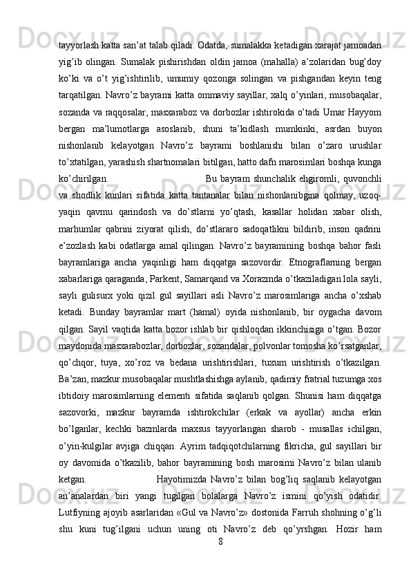 tayyorlash katta san’at talab qiladi. Odatda, sumalakka ketadigan xarajat jamoadan
yig’ib   olingan.   Sumalak   pishirishdan   oldin   jamoa   (mahalla)   a’zolaridan   bug’doy
ko’ki   va   o’t   yig’ishtirilib,   umumiy   qozonga   solingan   va   pishgandan   keyin   teng
tarqatilgan. Navro’z bayrami katta ommaviy sayillar, xalq o’yinlari, musobaqalar,
sozanda va raqqosalar, masxaraboz va dorbozlar ishtirokida o’tadi Umar Hayyom
bergan   ma’lumotlarga   asoslanib,   shuni   ta’kidlash   mumkinki,   asrdan   buyon
nishonlanib   kelayotgan   Navro’z   bayrami   boshlanishi   bilan   o’zaro   urushlar
to’xtatilgan, yarashish shartnomalari bitilgan, hatto dafn marosimlari boshqa kunga
ko’chirilgan.  Bu   bayram   shunchalik   ehgiromli,   quvonchli
va   shodlik   kunlari   sifatida   katta   tantanalar   bilan   nishonlanibgina   qolmay,   uzoq-
yaqin   qavmu   qarindosh   va   do’stlarni   yo’qtash,   kasallar   holidan   xabar   olish,
marhumlar   qabrini   ziyorat   qilish,   do’stlararo   sadoqatlikni   bildirib,   inson   qadrini
e’zozlash   kabi   odatlarga   amal   qilingan.   Navro’z   bayramining   boshqa   bahor   fasli
bayramlariga   ancha   yaqinligi   ham   diqqatga   sazovordir.   Etnograflarning   bergan
xabarlariga qaraganda, Parkent, Samarqand va Xorazmda o’tkaziladigan lola sayli,
sayli   gulisurx   yoki   qizil   gul   sayillari   asli   Navro’z   marosimlariga   ancha   o’xshab
ketadi.   Bunday   bayramlar   mart   (hamal)   oyida   nishonlanib,   bir   oygacha   davom
qilgan. Sayil vaqtida katta bozor ishlab bir qishloqdan ikkinchisiga o’tgan. Bozor
maydonida masxarabozlar, dorbozlar, sozandalar, polvonlar tomosha ko’rsatganlar,
qo’chqor,   tuya,   xo’roz   va   bedana   urishtirishlari,   tuxum   urishtirish   o’tkazilgan.
Ba’zan, mazkur musobaqalar mushtlashishga aylanib, qadimiy fratrial tuzumga xos
ibtidoiy   marosimlarning   elementi   sifatida   saqlanib   qolgan.   Shunisi   ham   diqqatga
sazovorki,   mazkur   bayramda   ishtirokchilar   (erkak   va   ayollar)   ancha   erkin
bo’lganlar,   kechki   bazmlarda   maxsus   tayyorlangan   sharob   -   musallas   ichilgan,
o’yin-kulgilar   avjiga   chiqqan.   Ayrim   tadqiqotchilarning   fikricha,   gul   sayillari   bir
oy   davomida   o’tkazilib,   bahor   bayramining   bosh   marosimi   Navro’z   bilan   ulanib
ketgan.  Hayotimizda   Navro’z   bilan   bog’liq   saqlanib   kelayotgan
an’analardan   biri   yangi   tugilgan   bolalarga   Navro’z   ismini   qo’yish   odatidir.
Lutfiyning ajoyib asarlaridan «Gul va Navro’z» dostonida Farruh shohning o’g’li
shu   kuni   tug’ilgani   uchun   uning   oti   Navro’z   deb   qo’yrshgan.   Hozir   ham
8 