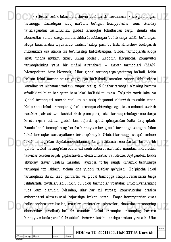 O’lcha m
mm m varaq Hujjat: Imzo
Sana  varaq
NDK va TU  60711400 .   41sE -2 2 TJA  Kurs ishi•   effektli,   tezlik   bilan   almashuvni   boshqarish   mexanizmi.   •   chegaralangan,
tarmoqga   ulanadigan   aniq   ma’lum   bo‘lgan   kompyuterlar   soni.   Bunday
ta’riflagandan   tushunarliki,   global   tarmoqlar   lokallardan   farqli   shunki   ular
abonentlar  sonini  chegaralanmaslikka  hisoblangan  bo‘lib unga sifatli  bo‘lmagan
aloqa   kanallardan   foydalanib   uzatish   tezligi   past   bo‘ladi,   almashuv   boshqarish
mexanizmi   esa   ularda   tez   bo‘lmasligi   kafolatlangan.   Global   tarmoqlarda   aloqa
sifati   uncha   muhim   emas,   uning   borlig‘i   hisobdir.   Ko‘pincha   kompyuter
tarmoqlarining   yana   bir   sinfini   ajratishadi   –   shaxar   tarmoqlari   (MAN,
Metropolitan   Area   Network).   Ular   global   tarmoqlarga   yaqinroq   bo‘ladi,   lekin
ba’zan   lokal   tarmoq   xususiyatiga   ega   bo‘lishadi,   masalan   yuqori   sifatli   aloqa
kanallari va nisbatan uzatishni yuqori tezligi. 9 Shahar tarmog‘i o‘zining hamma
afzalliklari   bilan   haqiqatan   ham   lokal   bo‘lishi   mumkin.   To‘g‘risi   xozir   lokal   va
global   tarmoqlari   orasida   ma’lum   bir   aniq   chegarani   o‘tkazish   mumkin   emas.
Ko‘p sonli lokal tarmoqlar global tarmoqga chiqishga ega, lekin axborot uzatish
xarakteri,   almashuvni   tashkil   etish   prinsiplari,   lokal   tarmoq   ichidagi   resurslarga
kirish   rejimi   odatda   global   tarmoqlarda   qabul   qilingandan   katta   farq   qiladi.
Bunda   lokal   tarmog‘ining   barcha  kompyuterlari   global   tarmoqga   ulangani   bilan
lokal tarmoqlar xususiyatlarini  bekor qilmaydi. Global tarmoqga chiqish imkoni
lokal   tarmog‘idan   foydalanuvchilarning   birga   ishlatish   resurslardan   biri   bo‘lib
qoladi. Lokal tarmog‘idan xilma-xil sonli axborot uzatilishi mumkin: axborotlar,
tasvirlar telefon orqali gaplashuvlar, elektron xatlar va hakozo. Aytgandek, huddi
shunday   tasvir   uzatish   masalasi,   ayniqsa   to‘liq   rangli   dinamik   tasvirlarga
tarmoqni   tez   ishlashi   uchun   eng   yuqori   talablar   qo‘yiladi.   Ko‘pincha   lokal
tarmoqlarni   diskli   fazo,   printerlar   va   global   tarmoqga   chiqish   resurslarni   birga
ishlatishda   foydalaniladi,   lekin   bu   lokal   tarmoqlar   vositalari   imkoniyatlarining
juda   kam   qismidir.   Masalan,   ular   har   xil   turdagi   kompyuterlar   orasida
axborotlarni   almashuvini   bajarishga   imkon   beradi.   Faqat   kompyuterlar   emas
balki   boshqa   qurilmalar,   masalan,   printerlar,   plotterlar,   skanerlar   tarmoqning
abonentlari   (uzellari)   bo‘lishi   mumkin.   Lokal   tarmoqlar   tarmoqdagi   hamma
kompyuterlarda   parallel   hisoblash   tizimini   tashkil   etishga   imkon   yaratadi.   Ular 