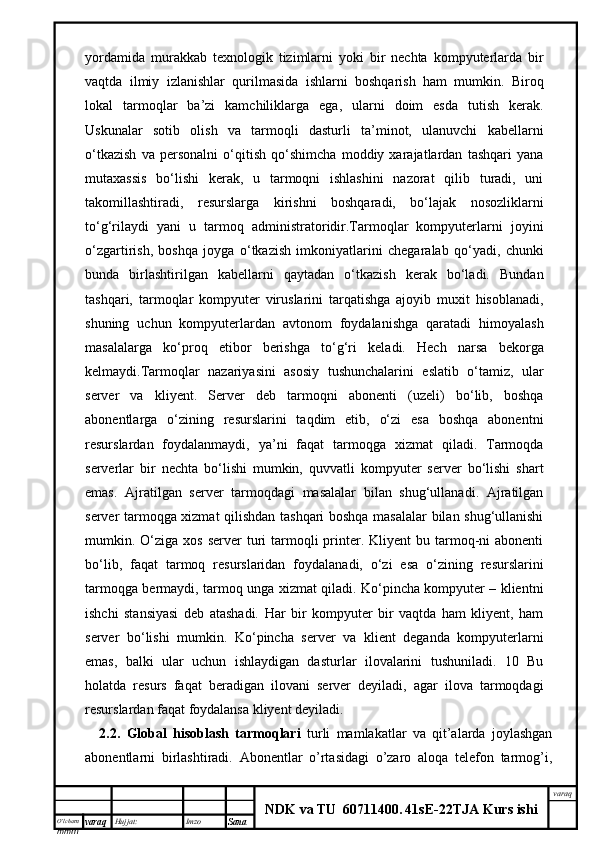 O’lcha m
mm m varaq Hujjat: Imzo
Sana  varaq
NDK va TU  60711400 .   41sE -2 2 TJA  Kurs ishiyordamida   murakkab   texnologik   tizimlarni   yoki   bir   nechta   kompyuterlarda   bir
vaqtda   ilmiy   izlanishlar   qurilmasida   ishlarni   boshqarish   ham   mumkin.   Biroq
lokal   tarmoqlar   ba’zi   kamchiliklarga   ega,   ularni   doim   esda   tutish   kerak.
Uskunalar   sotib   olish   va   tarmoqli   dasturli   ta’minot,   ulanuvchi   kabellarni
o‘tkazish   va   personalni   o‘qitish   qo‘shimcha   moddiy   xarajatlardan   tashqari   yana
mutaxassis   bo‘lishi   kerak,   u   tarmoqni   ishlashini   nazorat   qilib   turadi,   uni
takomillashtiradi,   resurslarga   kirishni   boshqaradi,   bo‘lajak   nosozliklarni
to‘g‘rilaydi   yani   u   tarmoq   administratoridir.Tarmoqlar   kompyuterlarni   joyini
o‘zgartirish,   boshqa   joyga   o‘tkazish   imkoniyatlarini   chegaralab   qo‘yadi,   chunki
bunda   birlashtirilgan   kabellarni   qaytadan   o‘tkazish   kerak   bo‘ladi.   Bundan
tashqari,   tarmoqlar   kompyuter   viruslarini   tarqatishga   ajoyib   muxit   hisoblanadi,
shuning   uchun   kompyuterlardan   avtonom   foydalanishga   qaratadi   himoyalash
masalalarga   ko‘proq   etibor   berishga   to‘g‘ri   keladi.   Hech   narsa   bekorga
kelmaydi.Tarmoqlar   nazariyasini   asosiy   tushunchalarini   eslatib   o‘tamiz,   ular
server   va   kliyent.   Server   deb   tarmoqni   abonenti   (uzeli)   bo‘lib,   boshqa
abonentlarga   o‘zining   resurslarini   taqdim   etib,   o‘zi   esa   boshqa   abonentni
resurslardan   foydalanmaydi,   ya’ni   faqat   tarmoqga   xizmat   qiladi.   Tarmoqda
serverlar   bir   nechta   bo‘lishi   mumkin,   quvvatli   kompyuter   server   bo‘lishi   shart
emas.   Ajratilgan   server   tarmoqdagi   masalalar   bilan   shug‘ullanadi.   Ajratilgan
server tarmoqga xizmat qilishdan tashqari boshqa masalalar bilan shug‘ullanishi
mumkin. O‘ziga xos  server   turi   tarmoqli   printer. Kliyent   bu tarmoq-ni  abonenti
bo‘lib,   faqat   tarmoq   resurslaridan   foydalanadi,   o‘zi   esa   o‘zining   resurslarini
tarmoqga bermaydi, tarmoq unga xizmat qiladi. Ko‘pincha kompyuter – klientni
ishchi   stansiyasi   deb   atashadi.   Har   bir   kompyuter   bir   vaqtda   ham   kliyent,   ham
server   bo‘lishi   mumkin.   Ko‘pincha   server   va   klient   deganda   kompyuterlarni
emas,   balki   ular   uchun   ishlaydigan   dasturlar   ilovalarini   tushuniladi.   10   Bu
holatda   resurs   faqat   beradigan   ilovani   server   deyiladi,   agar   ilova   tarmoqdagi
resurslardan faqat foydalansa kliyent deyiladi.
2.2.   Global   hisoblash   tarmoqlari   turli   mamlakatlar   va   qit’alarda   joylashgan
abonentlarni   birlashtiradi.   Abonentlar   o’rtasidagi   o’zaro   aloqa   telefon   tarmog’i, 