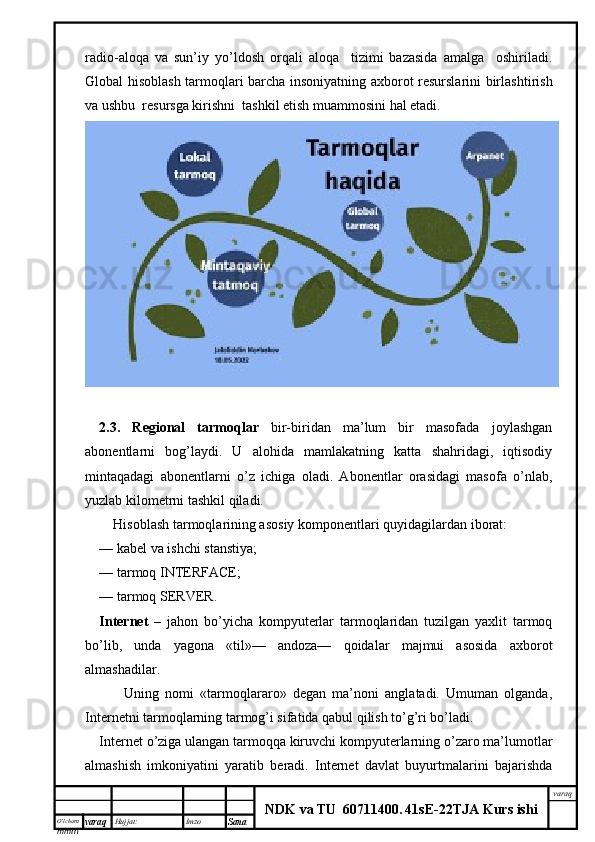 O’lcha m
mm m varaq Hujjat: Imzo
Sana  varaq
NDK va TU  60711400 .   41sE -2 2 TJA  Kurs ishiradio-aloqa   va   sun’iy   yo’ldosh   orqali   aloqa     tizimi   bazasida   amalga     oshiriladi.
Global hisoblash tarmoqlari barcha insoniyatning axborot resurslarini birlash tirish
va ushbu  resursga kirishni  tashkil etish muammosini hal etadi.
2.3.   Regional   tarmoqlar   bir-biridan   ma’lum   bir   masofada   joylashgan
abonentlarni   bog’laydi.   U   alohida   mamlakatning   katta   shahridagi,   iqtisodiy
mintaqadagi   abonentlarni   o’z   ichiga   oladi.   Abonentlar   orasidagi   masofa   o’nlab,
yuzlab kilometrni tashkil qiladi.
     Hisoblash tarmoqlarining asosiy komponentlari quyidagi lardan iborat:
—   kabel va ishchi stanstiya;
—   tarmoq INTERFACE;
—   tarmoq SERVER.
Internet   –   jahon   bo’yicha   kompyuterlar   tarmoqlaridan   tuzilgan   yaxlit   tarmoq
bo’lib,   unda   yagona   «til»—   andoza—   qoidalar   majmui   asosida   axborot
almashadilar.
        Uning   nomi   «tarmoqlararo»   degan   ma’noni   anglatadi.   Umuman   olganda,
Internetni tarmoqlarning tarmog’i sifatida qabul qilish to’g’ri bo’ladi.
Internet o’ziga ulangan tarmoqqa kiruvchi kompyuterlarning o’zaro ma’lumotlar
almashish   imkoniyatini   yaratib   beradi.   Internet   davlat   buyurtmalarini   bajarishda 