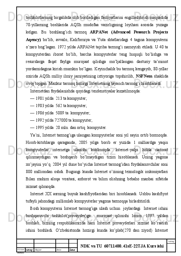 O’lcha m
mm m varaq Hujjat: Imzo
Sana  varaq
NDK va TU  60711400 .   41sE -2 2 TJA  Kurs ishitashkilotlarning birgalikda olib boriladigan faoliyatlarini engillashtirish maqsadida
70-yillarning   boshlarida   AQSh   mudofaa   vazirligining   loyihasi   asosida   yuzaga
kelgan.   Bu   boshlang’ich   tarmoq   ARPANet   (Advanced   Pesearch   Projects
Aqency)   bo’lib,   avvalo,   Kaliforniya   va   Yuta   shtatlaridagi   4   tagina   kompyuterni
o’zaro bog’lagan. 1972 yilda ARPANet tajriba tarmog’i namoyish etiladi. U 40 ta
kompyuterdan   iborat   bo’lib,   barcha   kompyuterlar   teng   huquqli   bo’lishga   va
resurslarga   faqat   faylga   murojaat   qilishga   mo’ljal langan   dasturiy   ta’minot
yordamidagina kirish mumkin bo’lgan. Keyinchalik bu tarmoq kengayib, 80-yillar
oxirida   AQSh   milliy   ilmiy   jamiyat ining   ixtiyoriga   topshirilib,   NSFNem   shaklida
rivoj topgan. Mazkur tarmoq hozirgi Internetning tayanch tarmog’i hisoblanadi.
Internetdan foydalanishda quyidagi tendenstiyalar kuzatil moqda:
—   1981 yilda  213 ta kompyuter;
—   1983 yilda  562 ta kompyuter;
—   1986 yilda  5089 ta  kompyuter;
—   1992 yilda 727000 ta kompyuter;
—   1995 yilda  20 mln. dan ortiq  kompyuter.
Ya’ni, Internet tarmog’iga ulangan kompyuterlar soni yil sayin ortib bormoqda.
Hisob-kitoblarga   qaraganda,   2005   yilga   borib   er   yuzida   1   milliardga   yaqin
kompyuterlar   internetga   ulanishi   kutilmoqda.   Internet-yalpi   holda   nazorat
qilinmaydigan   va   boshqarib   bo’lmaydigan   tizim   hisoblanadi.   Uning   yagona
xo’jayini yo’q. 2004 yil dune bo’yicha Internet tarmog’idan foydalanuvchilar soni
800   milliondan   oshdi.   Bugungi   kunda   Internet   o’zining   texnologik   imkoniyatlari
Bilan   muhim   aloqa   vositasi,   axborot   va   bilim   olishning   bebaho   manbai   sifatida
xizmat qilmoqda.
Internet   XX   asrning   buyuk   kashfiyotlaridan   biri   hisoblanadi.   Ushbu   kashfiyot
tufayli jahondagi millionlab kompyuterlar yagona tarmoqqa birlashtirildi.
Bosh   kompyuterni   Internet   tarmog’iga   ulash   uchun     joylardagi     Internet   ishini
boshqaruvchi   tashkilot(provayder)ga     murojaat   qilinishi   lozim.   1997   yildan
boshlab,   bizning   respublikamizda   ham   Internet   provayderlari   xizmat   ko’rsatish
ishini   boshladi.   O’zbekistonda   hozirgi   kunda   ko’plab(270   dan   ziyod)   Internet 