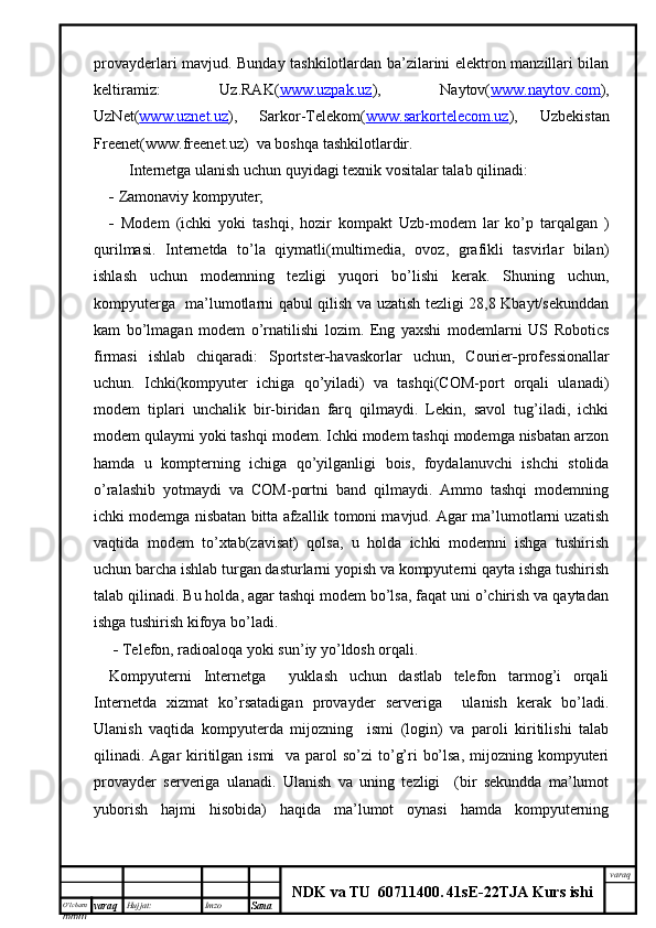 O’lcha m
mm m varaq Hujjat: Imzo
Sana  varaq
NDK va TU  60711400 .   41sE -2 2 TJA  Kurs ishiprovayderlari mavjud. Bunday tashkilotlardan ba’zilarini elektron manzillari bilan
keltiramiz:   Uz.RAK( www.uzpak.uz ),   Naytov( www.naytov.com ),
UzNet( www.uznet.uz ),   Sarkor-Telekom( www.sarkortelecom.uz ),   Uzbekistan
Freenet(www.freenet.uz)  va boshqa tashkilotlardir.
      Internetga ulanish uchun quyidagi texnik vositalar talab qilinadi:
   Zamonaviy kompyuter;
   Modem   (ichki   yoki   tashqi ,   hozir   kompakt   Uzb-modem   lar   ko’p   tarqalgan   )
qurilmasi.   Internetda   to’la   qiymatli(multimedia,   ovoz,   grafikli   tasvirlar   bilan)
ishlash   uchun   modemning   tezligi   yuqori   bo’lishi   kerak.   Shuning   uchun,
kompyuterga   ma’lumotlarni qabul qilish va uzatish tezligi 28,8 Kbayt/sekunddan
kam   bo’lmagan   modem   o’rnatilishi   lozim.   Eng   yaxshi   modemlarni   US   Robotics
firmasi   ishlab   chiqaradi:   Sportster  havaskorlar   uchun,   Courier  professionallar
uchun.   Ichki(kompyuter   ichiga   qo’yiladi)   va   tashqi(COM-port   orqali   ulanadi)
modem   tiplari   unchalik   bir-biridan   farq   qilmaydi.   Lekin,   savol   tug’iladi,   ichki
modem qulaymi yoki tashqi modem. Ichki modem tashqi modemga nisbatan arzon
hamda   u   kompterning   ichiga   qo’yilganligi   bois,   foydalanuvchi   ishchi   stolida
o’ralashib   yotmaydi   va   COM-portni   band   qilmaydi.   Ammo   tashqi   modemning
ichki modemga nisbatan bitta afzallik tomoni mavjud. Agar ma’lumotlarni uzatish
vaqtida   modem   to’xtab(zavisat)   qolsa,   u   holda   ichki   modemni   ishga   tushirish
uchun barcha ishlab turgan dasturlarni yopish va kompyuterni qayta ishga tushirish
talab qilinadi. Bu holda, agar tashqi modem bo’lsa, faqat uni o’chirish va qaytadan
ishga tushirish kifoya bo’ladi.
     Telefon, radioaloqa yoki sun’iy yo’ldosh orqali.
Kompyuterni   Internetga     yuklash   uchun   dastlab   telefon   tarmog’i   orqali
Internetda   xizmat   ko’rsatadigan   provayder   serveriga     ulanish   kerak   bo’ladi.
Ulanish   vaqtida   kompyuterda   mijozning     ismi   (login)   va   paroli   kiritilishi   talab
qilinadi. Agar  kiritilgan ismi    va parol  so’zi  to’g’ri  bo’lsa,  mijozning kompyuteri
provayder   serveriga   ulanadi.   Ulanish   va   uning   tezligi     (bir   sekundda   ma’lumot
yuborish   hajmi   hisobida)   haqida   ma’lumot   oynasi   hamda   kompyuterning 