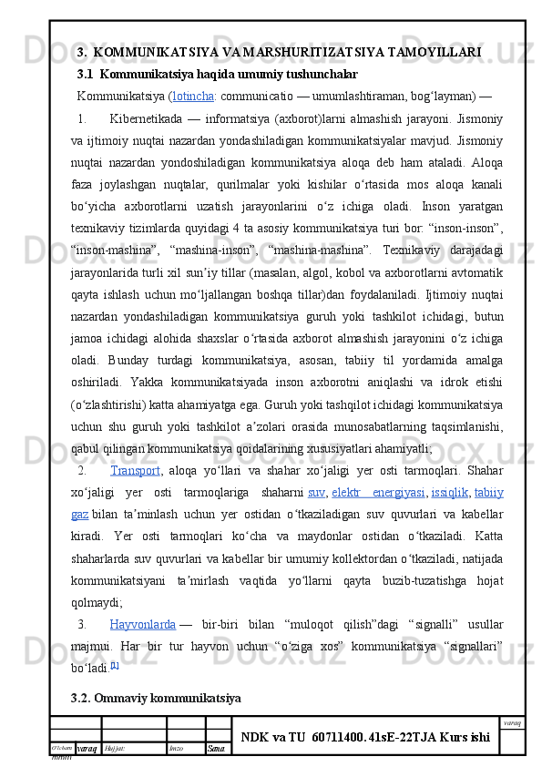 O’lcha m
mm m varaq Hujjat: Imzo
Sana  varaq
NDK va TU  60711400 .   41sE -2 2 TJA  Kurs ishi3.  KOMMUNIKATSIYA VA MARSHURITIZATSIYA TAMOYILLARI
3.1  Kommunikatsiya haqida umumiy tushunchalar
Kommunikatsiya   ( lotincha : communicatio — umumlashtiraman, bog layman) —ʻ
1. Kibernetikada   —   informatsiya   (axborot)larni   almashish   jarayoni.   Jismoniy
va   ijtimoiy   nuqtai   nazardan   yondashiladigan   kommunikatsiyalar   mavjud.   Jismoniy
nuqtai   nazardan   yondoshiladigan   kommunikatsiya   aloqa   deb   ham   ataladi.   Aloqa
faza   joylashgan   nuqtalar,   qurilmalar   yoki   kishilar   o rtasida   mos   aloqa   kanali	
ʻ
bo yicha   axborotlarni   uzatish   jarayonlarini   o z   ichiga   oladi.   Inson   yaratgan	
ʻ ʻ
texnikaviy tizimlarda quyidagi 4 ta asosiy kommunikatsiya turi bor: “inson-inson”,
“inson-mashina”,   “mashina-inson”,   “mashina-mashina”.   Texnikaviy   darajadagi
jarayonlarida turli xil sun iy tillar (masalan, algol, kobol va axborotlarni avtomatik	
ʼ
qayta   ishlash   uchun   mo ljallangan   boshqa   tillar)dan   foydalaniladi.   Ijtimoiy   nuqtai
ʻ
nazardan   yondashiladigan   kommunikatsiya   guruh   yoki   tashkilot   ichidagi,   butun
jamoa   ichidagi   alohida   shaxslar   o rtasida   axborot   almashish   jarayonini   o z   ichiga	
ʻ ʻ
oladi.   Bunday   turdagi   kommunikatsiya,   asosan,   tabiiy   til   yordamida   amalga
oshiriladi.   Yakka   kommunikatsiyada   inson   axborotni   aniqlashi   va   idrok   etishi
(o zlashtirishi) katta ahamiyatga ega. Guruh yoki tashqilot ichidagi kommunikatsiya	
ʻ
uchun   shu   guruh   yoki   tashkilot   a zolari   orasida   munosabatlarning   taqsimlanishi,	
ʼ
qabul qilingan kommunikatsiya qoidalarining xususiyatlari ahamiyatli;
2. Transport    ,   aloqa   yo llari   va   shahar   xo jaligi   yer   osti   tarmoqlari.   Shahar	
ʻ ʻ
xo jaligi   yer   osti   tarmoqlariga   shaharni	
ʻ   suv ,   elektr   energiyasi ,   issiqlik ,   tabiiy
gaz   bilan   ta minlash   uchun   yer   ostidan   o tkaziladigan   suv   quvurlari   va   kabellar	
ʼ ʻ
kiradi.   Yer   osti   tarmoqlari   ko cha   va   maydonlar   ostidan   o tkaziladi.   Katta	
ʻ ʻ
shaharlarda suv quvurlari va kabellar bir umumiy kollektordan o tkaziladi, natijada	
ʻ
kommunikatsiyani   ta mirlash   vaqtida   yo llarni   qayta   buzib-tuzatishga   hojat	
ʼ ʻ
qolmaydi;
3. Hayvonlarda      —   bir-biri   bilan   “muloqot   qilish”dagi   “signalli”   usullar
majmui.   Har   bir   tur   hayvon   uchun   “o ziga   xos”   kommunikatsiya   “signallari”	
ʻ
bo ladi.	
ʻ [1]
3 .2.  Ommaviy   kommunikatsiya 