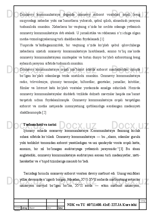 O’lcha m
mm m varaq Hujjat: Imzo
Sana  varaq
NDK va TU  60711400 .   41sE -2 2 TJA  Kurs ishiOmmaviy   kommunikatsiya   deganda   ommaviy   axborot   vositalari   orqali   keng
miqyosdagi   xabarlar   yoki   ma ʼ lumotlarni   yuborish ,   qabul   qilish ,   almashish   jarayoni
tushunilishi   mumkin .   Xabarlarni   bir   vaqtning   o ʻ zida   bir   nechta   odamga   yetkazish
ommaviy   kommunikatsiya   deb   ataladi .  U jurnalistika va reklamani o z ichiga olganʻ
media-texnologiyalarning turli shakllaridan foydalanadi.[1]
Yuqorida   ta kidlaganimizdek,   bir   vaqtning   o zida   ko plab   qabul   qiluvchilarga	
ʼ ʻ ʻ
xabarlarni   uzatish   ommaviy   kommunikatsiya   hisoblanadi,   ammo   to liq   ma noda	
ʻ ʼ
ommaviy  kommunikatsiyani  mintaqalar   va  butun  dunyo  bo ylab   axborotning  keng	
ʻ
aylanish jarayoni sifatida tushunish mumkin.
Ommaviy   kommunikatsiya   orqali   ma lumot   odatda   axborot   manbalaridan   uzoqda	
ʼ
bo lgan   ko plab   odamlarga   tezda   uzatilishi   mumkin.   Ommaviy   kommunikatsiya	
ʻ ʻ
radio,   televideniya,   ijtimoiy   tarmoqlar,   bilbordlar,   gazetalar,   jurnallar,   kitoblar,
filmlar   va   Internet   kabi   ko plab   vositalar   yordamida   amalga   oshiriladi.   Hozirda	
ʻ
ommaviy  kommunikatsiyalar   shiddatli   tezlikda  dolzarb   mavzular   haqida   ma lumot	
ʼ
tarqatish   uchun   foydalanilmoqda.   Ommaviy   kommunikatsiya   orqali   tarqatilgan
axborot   va   media   natijasida   insoniyatning   qutblanishga   asoslangan   madaniyati
shakllanmoqda.[2]
Tushunchasi va tarixi
Ijtimoiy   sohada   ommaviy   kommunikatsiya   Kommunikatsiya   fanining   kichik
sohasi   sifatida   ko riladi.   Ommaviy   kommunikatsiya   —   bu   „shaxs,   odamlar   guruhi	
ʻ
yoki tashkilot tomonidan axborot yaratiladigan va uni qandaydir vosita orqali katta,
anonim,   bir   xil   bo lmagan   auditoriyaga   yetkazish   jarayonidir.“[3]   Bu   shuni	
ʻ
anglatadiki, ommaviy kommunikatsiya auditoriyasi asosan turli madaniyatlar, xatti-
harakatlar va e tiqod tizimlariga mansub bo ladi.	
ʼ ʻ
Tarixdagi birinchi ommaviy axborot vositasi davriy matbuot edi. Uning vazifalari
yillar davomida o zgarib borgan. Masalan, XVI-XVII asrlarda matbuotning avtoritar	
ʻ
nazariyasi   mavjud   bo lgan   bo lsa,   XVII   asrda   —   erkin   matbuot   nazariyasi,	
ʻ ʻ 