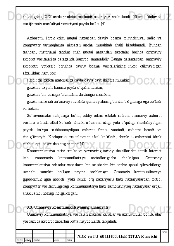 O’lcha m
mm m varaq Hujjat: Imzo
Sana  varaq
NDK va TU  60711400 .   41sE -2 2 TJA  Kurs ishishuningdek,   XIX   asrda   proletar   matbuoti   nazariyasi   shakillandi.   20-asr   o rtalaridaʻ
esa ijtimoiy mas’uliyat nazariyasi paydo bo ldi.[4]	
ʻ
Axborotni   idrok   etish   nuqtai   nazaridan   davriy   bosma   televideniya,   radio   va
kompyuter   tarmoqlariga   nisbatan   ancha   murakkab   shakl   hisoblanadi.   Bundan
tashqari,   materialni   taqdim   etish   nuqtai   nazaridan   gazetalar   boshqa   ommaviy
axborot   vositalariga   qaraganda   kamroq   samaralidir.   Bunga   qaramasdan,   ommaviy
axborotni   yetkazib   berishda   davriy   bosma   vositalarining   inkor   etilmaydigan
afzalliklari ham bor:
siz bir xil gazeta materialiga qayta-qayta qaytishingiz mumkin;
gazetani deyarli hamma joyda o qish mumkin;	
ʻ
gazetani bir-biringiz bilan almashishingiz mumkin;
gazeta materiali an anaviy ravishda qonuniylikning barcha belgilariga ega bo ladi	
ʼ ʻ
va hokazo.
So rovnomalar   natijasiga   ko ra,   oddiy   odam   ertalab   radioni   ommaviy   axborot	
ʻ ʻ
vositasi sifatida afzal ko radi, chunki u hamma ishga yoki o qishga shoshilayotgan	
ʻ ʻ
paytda   ko zga   tashlanmaydigan   axborot   fonini   yaratadi,   axborot   beradi   va	
ʻ
chalg itmaydi.   Kechqurun   esa   televizor   afzal   ko riladi,   chunki   u   axborotni   idrok	
ʻ ʻ
etish nuqtai nazaridan eng osondir.[4]
Kommunikatsiya   tarixi   san at   va   yozuvning   tarixiy   shakillaridan   tortib   Internet	
ʼ
kabi   zamonaviy   kommunikatsiya   metodlarigacha   cho zilgan.   Ommaviy	
ʻ
kommunikatsiya   odamlar   xabarlarni   bir   manbadan   bir   nechta   qabul   qiluvchilarga
uzatishi   mumkin   bo lgan   paytda   boshlangan.   Ommaviy   kommunikatsiya	
ʻ
gipodermik   igna   modeli   (yoki   sehrli   o q   nazariyasi)   kabi   nazariyalardan   tortib,	
ʻ
kompyuter vositachiligidagi kommunikatsiya kabi zamonaviyroq nazariyalar orqali
shakillanib, hozirgi holga kelgan,
3.3.  Ommaviy kommunikatsiyaning ahamiyati
Ommaviy kommunikatsiya vositalari maxsus kanallar va uzatuvchilar bo lib, ular	
ʻ
yordamida axborot xabarlari katta maydonlarda tarqaladi. 