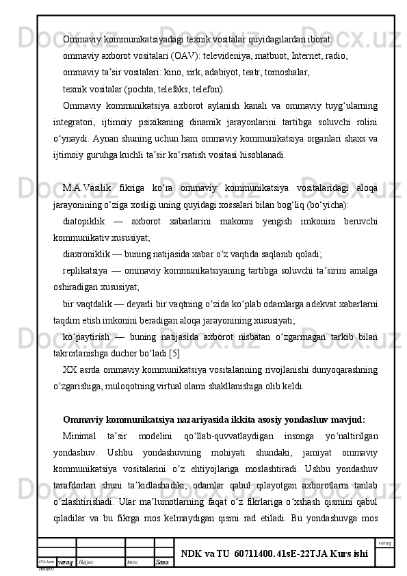 O’lcha m
mm m varaq Hujjat: Imzo
Sana  varaq
NDK va TU  60711400 .   41sE -2 2 TJA  Kurs ishiOmmaviy kommunikatsiyadagi texnik vositalar quyidagilardan iborat:
ommaviy axborot vositalari (OAV): televideniya, matbuot, Internet, radio,
ommaviy ta sir vositalari: kino, sirk, adabiyot, teatr, tomoshalar,ʼ
texnik vositalar (pochta, telefaks, telefon).
Ommaviy   kommunikatsiya   axborot   aylanish   kanali   va   ommaviy   tuyg ularning	
ʻ
integratori,   ijtimoiy   psixikaning   dinamik   jarayonlarini   tartibga   soluvchi   rolini
o ynaydi. Aynan shuning uchun ham ommaviy kommunikatsiya organlari shaxs va	
ʻ
ijtimoiy guruhga kuchli ta sir ko‘rsatish vositasi hisoblanadi.	
ʼ
M.A.Vasilik   fikriga   ko ra   ommaviy   kommunikatsiya   vositalaridagi   aloqa	
ʻ
jarayonining o‘ziga xosligi uning quyidagi xossalari bilan bog‘liq (bo‘yicha):
diatopiklik   —   axborot   xabarlarini   makonni   yengish   imkonini   beruvchi
kommunikativ xususiyat;
diaxroniklik — buning natijasida xabar o z vaqtida saqlanib qoladi;	
ʻ
replikatsiya   —   ommaviy   kommunikatsiyaning   tartibga   soluvchi   ta sirini   amalga	
ʼ
oshiradigan xususiyat;
bir vaqtdalik — deyarli bir vaqtning o zida ko plab odamlarga adekvat xabarlarni	
ʻ ʻ
taqdim etish imkonini beradigan aloqa jarayonining xususiyati;
ko paytirish   —   buning   natijasida   axborot   nisbatan   o zgarmagan   tarkib   bilan	
ʻ ʻ
takrorlanishga duchor bo ladi.[5]	
ʻ
XX asrda ommaviy kommunikatsiya vositalarining rivojlanishi dunyoqarashning
o zgarishiga, muloqotning virtual olami shakllanishiga olib keldi.	
ʻ
Ommaviy kommunikatsiya nazariyasida ikkita asosiy yondashuv mavjud:
Minimal   ta sir   modelini   qo llab-quvvatlaydigan   insonga   yo naltirilgan	
ʼ ʻ ʻ
yondashuv.   Ushbu   yondashuvning   mohiyati   shundaki,   jamiyat   ommaviy
kommunikatsiya   vositalarini   o z   ehtiyojlariga   moslashtiradi.   Ushbu   yondashuv	
ʻ
tarafdorlari   shuni   ta kidlashadiki,   odamlar   qabul   qilayotgan   axborotlarni   tanlab	
ʼ
o zlashtirishadi.   Ular   ma lumotlarning   faqat   o z   fikrlariga   o xshash   qismini   qabul	
ʻ ʼ ʻ ʻ
qiladilar   va   bu   fikrga   mos   kelmaydigan   qismi   rad   etiladi.   Bu   yondashuvga   mos 