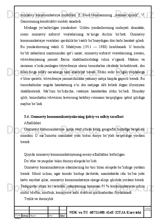 O’lcha m
mm m varaq Hujjat: Imzo
Sana  varaq
NDK va TU  60711400 .   41sE -2 2 TJA  Kurs ishiommaviy   kommunikatsiya   modellari:   E.   Noel-Neumannning   „sukunat   spirali“,   V.
Gamsonning konstruktiv modeli sanaladi.
Mediaga   yo naltirilgan   yondashuv.   Ushbu   yondashuvning   mohiyati   shundaki,ʻ
inson   ommaviy   axborot   vositalarining   ta siriga   duchor   bo ladi.   Ommaviy	
ʼ ʻ
kommunikatsiya vositalari qarshilik ko rsatib bo lmaydigan dori kabi harakat qiladi.	
ʻ ʻ
Bu   yondashuvning   vakili   G.   Maklyuen   (1911   —   1980)   hisoblanadi.   U   birinchi
bo‘lib xabarlarni mazmunidan qat i nazar, ommaviy axborot vositalarining, asosan,	
ʼ
televideniyaning   jamoat   fikrini   shakllantirishdagi   rolini   o‘rgandi.   Makon   va
zamonni o zida jamlagan televideniya ularni tomoshabin idrokida birlashtiradi, shu	
ʻ
bilan  birga  oddiy   narsalarga   ham   ahamiyat   beradi.  Oldin   sodir   bo lgan  voqealarga	
ʻ
e tibor qaratib, televideniya jamoatchilikka yakuniy natija haqida gapirib beradi. Bu	
ʼ
tomoshabinlar   ongida   harakatning   o zi   shu   natijaga   olib   keladi   degan   illyuziyani	
ʻ
shakllantiradi.   Ma lum   bo lishicha,   reaksiya   harakatdan   oldin   bo ladi.   Shunday	
ʼ ʻ ʻ
qilib, tomoshabin televizion tasvirning tarkibiy-rezonans tarqoqligini qabul qilishga
majbur bo ladi	
ʻ
.
3.4.  Ommaviy kommunikatsiyalarning ijobiy va salbiy taraflari
Afzalliklari
Ommaviy   kommunikatsiya   qisqa   vaqt   ichida   keng   geografik   hududga   tarqalishi
mumkin.   U   ma lumotni   mamlakat   yoki   butun   dunyo   bo ylab   tarqatishga   yordam	
ʼ ʻ
beradi.
Quyida ommaviy kommunikatsiyaning asosiy afzalliklari keltirilgan.
Do stlar va yaqinlar bilan doimiy aloqada bo lish	
ʻ ʻ
Ommaviy kommunikatsiya odamlarning bir-biri bilan aloqada bo lishiga yordam	
ʻ
beradi.   Misol   uchun,   agar   kimdir   boshqa   davlatda,   mamlakatda   ishi   bo lsa   yoki	
ʻ
hatto sayohat qilsa, ommaviy kommunikatsiya ularga aloqa qilishda yordam beradi.
Tadqiqotlar shuni ko rsatadiki, odamlarning taxminan 95 % kommunikatsiya uchun	
ʻ
mobil telefon, noutbuk, kompyuter kabi elektron qurilmalardan foydalanadi.
Tezlik va doimiylik 