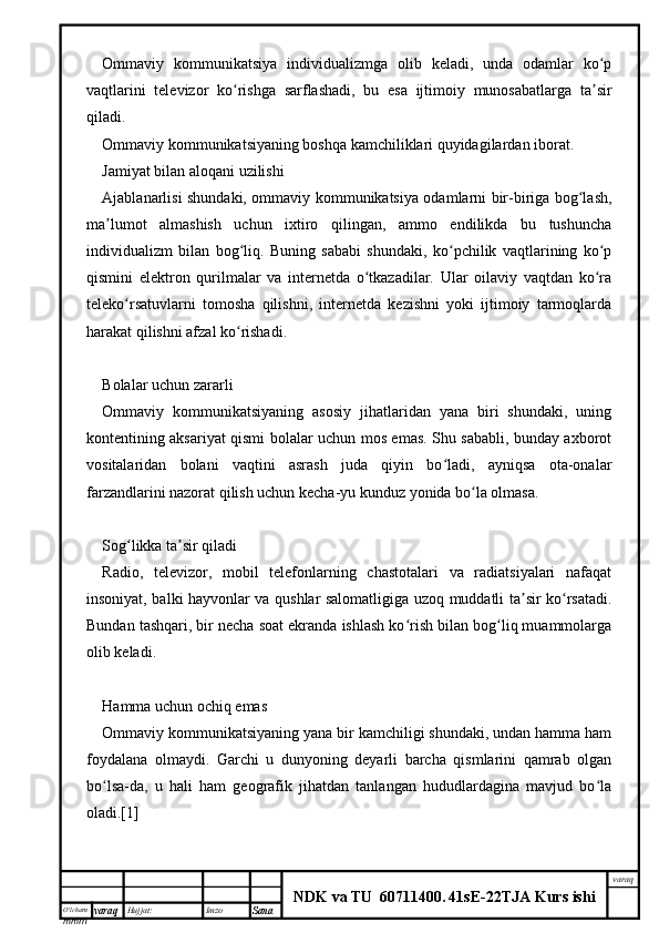 O’lcha m
mm m varaq Hujjat: Imzo
Sana  varaq
NDK va TU  60711400 .   41sE -2 2 TJA  Kurs ishiOmmaviy   kommunikatsiya   individualizmga   olib   keladi,   unda   odamlar   ko pʻ
vaqtlarini   televizor   ko rishga   sarflashadi,   bu   esa   ijtimoiy   munosabatlarga   ta sir	
ʻ ʼ
qiladi.
Ommaviy kommunikatsiyaning boshqa kamchiliklari quyidagilardan iborat.
Jamiyat bilan aloqani uzilishi
Ajablanarlisi shundaki, ommaviy kommunikatsiya odamlarni bir-biriga bog lash,	
ʻ
ma lumot   almashish   uchun   ixtiro   qilingan,   ammo   endilikda   bu   tushuncha	
ʼ
individualizm   bilan   bog liq.   Buning   sababi   shundaki,   ko pchilik   vaqtlarining   ko p	
ʻ ʻ ʻ
qismini   elektron   qurilmalar   va   internetda   o tkazadilar.   Ular   oilaviy   vaqtdan   ko ra	
ʻ ʻ
teleko rsatuvlarni   tomosha   qilishni,   internetda   kezishni   yoki   ijtimoiy   tarmoqlarda	
ʻ
harakat qilishni afzal ko rishadi.	
ʻ
Bolalar uchun zararli
Ommaviy   kommunikatsiyaning   asosiy   jihatlaridan   yana   biri   shundaki,   uning
kontentining aksariyat qismi bolalar uchun mos emas. Shu sababli, bunday axborot
vositalaridan   bolani   vaqtini   asrash   juda   qiyin   bo ladi,   ayniqsa   ota-onalar	
ʻ
farzandlarini nazorat qilish uchun kecha-yu kunduz yonida bo la olmasa.	
ʻ
Sog likka ta sir qiladi	
ʻ ʼ
Radio,   televizor,   mobil   telefonlarning   chastotalari   va   radiatsiyalari   nafaqat
insoniyat, balki hayvonlar va qushlar salomatligiga uzoq muddatli ta sir ko rsatadi.	
ʼ ʻ
Bundan tashqari, bir necha soat ekranda ishlash ko rish bilan bog liq muammolarga	
ʻ ʻ
olib keladi.
Hamma uchun ochiq emas
Ommaviy kommunikatsiyaning yana bir kamchiligi shundaki, undan hamma ham
foydalana   olmaydi.   Garchi   u   dunyoning   deyarli   barcha   qismlarini   qamrab   olgan
bo lsa-da,   u   hali   ham   geografik   jihatdan   tanlangan   hududlardagina   mavjud   bo la	
ʻ ʻ
oladi.[1] 