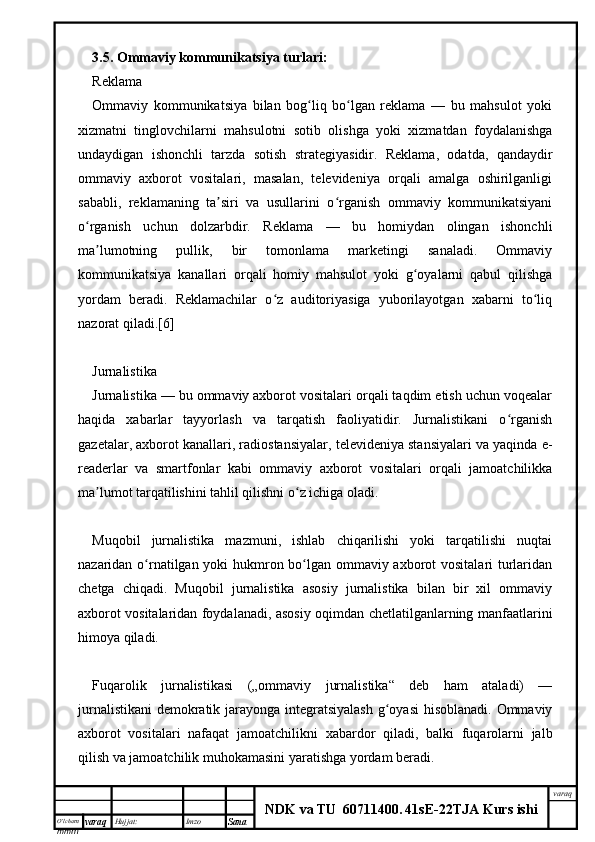 O’lcha m
mm m varaq Hujjat: Imzo
Sana  varaq
NDK va TU  60711400 .   41sE -2 2 TJA  Kurs ishi3.5.  Ommaviy kommunikatsiya turlari:
Reklama
Ommaviy   kommunikatsiya   bilan   bog liq   bo lgan   reklama   —   bu   mahsulot   yokiʻ ʻ
xizmatni   tinglovchilarni   mahsulotni   sotib   olishga   yoki   xizmatdan   foydalanishga
undaydigan   ishonchli   tarzda   sotish   strategiyasidir.   Reklama,   odatda,   qandaydir
ommaviy   axborot   vositalari,   masalan,   televideniya   orqali   amalga   oshirilganligi
sababli,   reklamaning   ta siri   va   usullarini   o rganish   ommaviy   kommunikatsiyani	
ʼ ʻ
o rganish   uchun   dolzarbdir.   Reklama   —   bu   homiydan   olingan   ishonchli	
ʻ
ma lumotning   pullik,   bir   tomonlama   marketingi   sanaladi.   Ommaviy	
ʼ
kommunikatsiya   kanallari   orqali   homiy   mahsulot   yoki   g oyalarni   qabul   qilishga	
ʻ
yordam   beradi.   Reklamachilar   o z   auditoriyasiga   yuborilayotgan   xabarni   to liq	
ʻ ʻ
nazorat qiladi.[6]
Jurnalistika
Jurnalistika — bu ommaviy axborot vositalari orqali taqdim etish uchun voqealar
haqida   xabarlar   tayyorlash   va   tarqatish   faoliyatidir.   Jurnalistikani   o rganish	
ʻ
gazetalar, axborot kanallari, radiostansiyalar, televideniya stansiyalari va yaqinda e-
readerlar   va   smartfonlar   kabi   ommaviy   axborot   vositalari   orqali   jamoatchilikka
ma lumot tarqatilishini tahlil qilishni o z ichiga oladi.	
ʼ ʻ
Muqobil   jurnalistika   mazmuni,   ishlab   chiqarilishi   yoki   tarqatilishi   nuqtai
nazaridan o rnatilgan yoki  hukmron bo lgan ommaviy axborot vositalari turlaridan	
ʻ ʻ
chetga   chiqadi.   Muqobil   jurnalistika   asosiy   jurnalistika   bilan   bir   xil   ommaviy
axborot vositalaridan foydalanadi, asosiy oqimdan chetlatilganlarning manfaatlarini
himoya qiladi.
Fuqarolik   jurnalistikasi   („ommaviy   jurnalistika“   deb   ham   ataladi)   —
jurnalistikani  demokratik jarayonga integratsiyalash  g oyasi  hisoblanadi. Ommaviy	
ʻ
axborot   vositalari   nafaqat   jamoatchilikni   xabardor   qiladi,   balki   fuqarolarni   jalb
qilish va jamoatchilik muhokamasini yaratishga yordam beradi. 