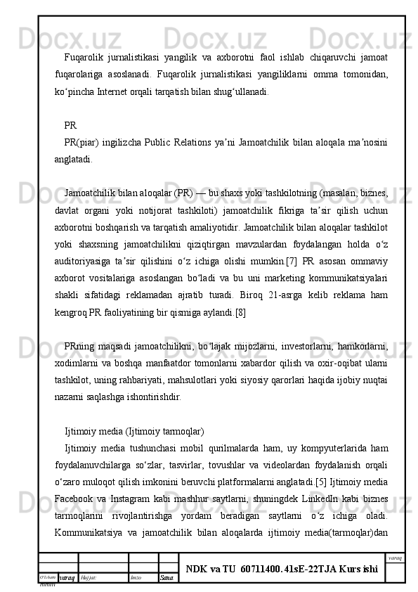 O’lcha m
mm m varaq Hujjat: Imzo
Sana  varaq
NDK va TU  60711400 .   41sE -2 2 TJA  Kurs ishiFuqarolik   jurnalistikasi   yangilik   va   axborotni   faol   ishlab   chiqaruvchi   jamoat
fuqarolariga   asoslanadi.   Fuqarolik   jurnalistikasi   yangiliklarni   omma   tomonidan,
ko pincha Internet orqali tarqatish bilan shug ullanadi.ʻ ʻ
PR
PR(piar)   ingilizcha   Public   Relations   ya ni   Jamoatchilik   bilan   aloqala   ma nosini	
ʼ ʼ
anglatadi.
Jamoatchilik bilan aloqalar (PR) — bu shaxs yoki tashkilotning (masalan, biznes,
davlat   organi   yoki   notijorat   tashkiloti)   jamoatchilik   fikriga   ta sir   qilish   uchun	
ʼ
axborotni boshqarish va tarqatish amaliyotidir. Jamoatchilik bilan aloqalar tashkilot
yoki   shaxsning   jamoatchilikni   qiziqtirgan   mavzulardan   foydalangan   holda   o z	
ʻ
auditoriyasiga   ta sir   qilishini   o z   ichiga   olishi   mumkin.[7]   PR   asosan   ommaviy	
ʼ ʻ
axborot   vositalariga   asoslangan   bo ladi   va   bu   uni   marketing   kommunikatsiyalari	
ʻ
shakli   sifatidagi   reklamadan   ajratib   turadi.   Biroq   21-asrga   kelib   reklama   ham
kengroq PR faoliyatining bir qismiga aylandi.[8]
PRning   maqsadi   jamoatchilikni,   bo lajak   mijozlarni,   investorlarni,   hamkorlarni,	
ʻ
xodimlarni   va   boshqa   manfaatdor   tomonlarni   xabardor   qilish   va   oxir-oqibat   ularni
tashkilot, uning rahbariyati, mahsulotlari yoki siyosiy qarorlari haqida ijobiy nuqtai
nazarni saqlashga ishontirishdir.
Ijtimoiy media (Ijtimoiy tarmoqlar)
Ijtimoiy   media   tushunchasi   mobil   qurilmalarda   ham,   uy   kompyuterlarida   ham
foydalanuvchilarga   so‘zlar,   tasvirlar,   tovushlar   va   videolardan   foydalanish   orqali
o‘zaro muloqot qilish imkonini beruvchi platformalarni anglatadi.[5] Ijtimoiy media
Facebook   va   Instagram   kabi   mashhur   saytlarni,   shuningdek   LinkedIn   kabi   biznes
tarmoqlarini   rivojlantirishga   yordam   beradigan   saytlarni   o z   ichiga   oladi.	
ʻ
Kommunikatsiya   va   jamoatchilik   bilan   aloqalarda   ijtimoiy   media(tarmoqlar)dan 