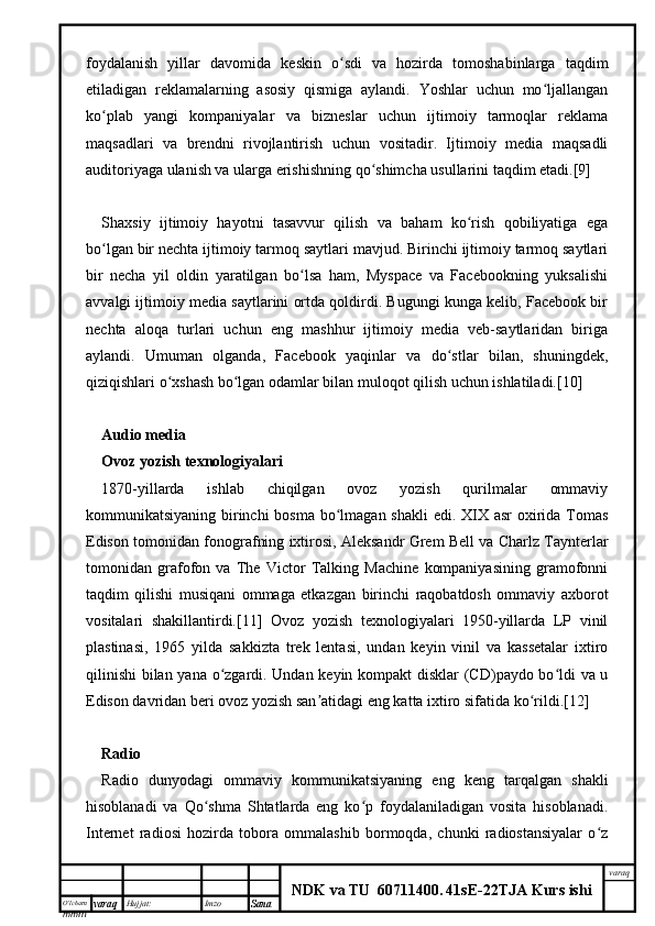 O’lcha m
mm m varaq Hujjat: Imzo
Sana  varaq
NDK va TU  60711400 .   41sE -2 2 TJA  Kurs ishifoydalanish   yillar   davomida   keskin   o sdi   va   hozirda   tomoshabinlarga   taqdimʻ
etiladigan   reklamalarning   asosiy   qismiga   aylandi.   Yoshlar   uchun   mo ljallangan	
ʻ
ko plab   yangi   kompaniyalar   va   bizneslar   uchun   ijtimoiy   tarmoqlar   reklama	
ʻ
maqsadlari   va   brendni   rivojlantirish   uchun   vositadir.   Ijtimoiy   media   maqsadli
auditoriyaga ulanish va ularga erishishning qo shimcha usullarini taqdim etadi.[9]	
ʻ
Shaxsiy   ijtimoiy   hayotni   tasavvur   qilish   va   baham   ko rish   qobiliyatiga   ega	
ʻ
bo lgan bir nechta ijtimoiy tarmoq saytlari mavjud. Birinchi ijtimoiy tarmoq saytlari	
ʻ
bir   necha   yil   oldin   yaratilgan   bo lsa   ham,   Myspace   va   Facebookning   yuksalishi	
ʻ
avvalgi ijtimoiy media saytlarini ortda qoldirdi. Bugungi kunga kelib, Facebook bir
nechta   aloqa   turlari   uchun   eng   mashhur   ijtimoiy   media   veb-saytlaridan   biriga
aylandi.   Umuman   olganda,   Facebook   yaqinlar   va   do stlar   bilan,   shuningdek,	
ʻ
qiziqishlari o xshash bo lgan odamlar bilan muloqot qilish uchun ishlatiladi.[10]	
ʻ ʻ
Audio media
Ovoz yozish texnologiyalari
1870-yillarda   ishlab   chiqilgan   ovoz   yozish   qurilmalar   ommaviy
kommunikatsiyaning birinchi  bosma bo lmagan shakli  edi. XIX asr  oxirida Tomas	
ʻ
Edison tomonidan fonografning ixtirosi, Aleksandr Grem Bell va Charlz Taynterlar
tomonidan   grafofon   va   The   Victor   Talking   Machine   kompaniyasining   gramofonni
taqdim   qilishi   musiqani   ommaga   etkazgan   birinchi   raqobatdosh   ommaviy   axborot
vositalari   shakillantirdi.[11]   Ovoz   yozish   texnologiyalari   1950-yillarda   LP   vinil
plastinasi,   1965   yilda   sakkizta   trek   lentasi,   undan   keyin   vinil   va   kassetalar   ixtiro
qilinishi  bilan yana o zgardi. Undan keyin kompakt disklar  (CD)paydo bo ldi va u	
ʻ ʻ
Edison davridan beri ovoz yozish san atidagi eng katta ixtiro sifatida ko rildi.[12]	
ʼ ʻ
Radio
Radio   dunyodagi   ommaviy   kommunikatsiyaning   eng   keng   tarqalgan   shakli
hisoblanadi   va   Qo shma   Shtatlarda   eng   ko p   foydalaniladigan   vosita   hisoblanadi.	
ʻ ʻ
Internet   radiosi   hozirda   tobora   ommalashib   bormoqda,   chunki   radiostansiyalar   o z	
ʻ 