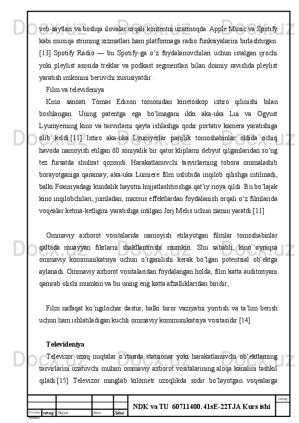 O’lcha m
mm m varaq Hujjat: Imzo
Sana  varaq
NDK va TU  60711400 .   41sE -2 2 TJA  Kurs ishiveb-saytlari va boshqa ilovalar orqali kontentni uzatmoqda. Apple Music va Spotify
kabi musiqa striming xizmatlari ham platformaga radio funksiyalarini birlashtirgan.
[13]   Spotify   Radio   —   bu   Spotify-ga   o z   foydalanuvchilari   uchun   istalgan   ijrochiʻ
yoki   pleylist   asosida   treklar   va   podkast   segmentlari   bilan   doimiy   ravishda   pleylist
yaratish imkonini beruvchi xususiyatdir.
Film va televideniya
Kino   sanoati   Tomas   Edison   tomonidan   kinetoskop   ixtiro   qilinishi   bilan
boshlangan.   Uning   patentga   ega   bo‘lmagani   ikki   aka-uka   Lui   va   Ogyust
Lyumyerning  kino   va  tasvirlarni   qayta  ishlashga   qodir   portativ  kamera   yaratishiga
olib   keldi.[11]   Ixtiro   aka-uka   Lyumyerlar   parijlik   tomoshabinlar   oldida   ochiq
havoda namoyish etilgan 60 soniyalik bir qator kliplarni debyut qilganlaridan so ng	
ʻ
tez   fursatda   shuhrat   qozondi.   Harakatlanuvchi   tasvirlarning   tobora   ommalashib
borayotganiga   qaramay,   aka-uka   Lumiere   film   uslubida   inqilob   qilishga   intilmadi,
balki Fransiyadagi kundalik hayotni hujjatlashtirishga qat iy rioya qildi. Bu bo lajak	
ʼ ʻ
kino inqilobchilari, jumladan, maxsus effektlardan foydalanish orqali o z filmlarida	
ʻ
voqealar ketma-ketligini yaratishga intilgan Jorj Melis uchun zamin yaratdi.[11]
Ommaviy   axborot   vositalarida   namoyish   etilayotgan   filmlar   tomoshabinlar
qalbida   muayyan   fikrlarni   shakllantirishi   mumkin.   Shu   sababli,   kino   ayniqsa
ommaviy   kommunikatsiya   uchun   o rganilishi   kerak   bo lgan   potentsial   ob’ektga	
ʻ ʻ
aylanadi. Ommaviy axborot vositalaridan foydalangan holda, film katta auditoriyani
qamrab olishi mumkin va bu uning eng katta afzalliklaridan biridir,
Film   nafaqat   ko ngilochar   dastur,   balki   biror   vaziyatni   yoritish   va   ta lim   berish	
ʻ ʼ
uchun ham ishlatiladigan kuchli ommaviy kommunikatsiya vositasidir.[14]
Televideniya
Televizor   uzoq   nuqtalar   o rtasida   statsionar   yoki   harakatlanuvchi   ob’ektlarning	
ʻ
tasvirlarini uzatuvchi muhim ommaviy axborot vositalarining aloqa kanalini tashkil
qiladi.[15]   Televizor   minglab   kilometr   uzoqlikda   sodir   bo layotgan   voqealarga	
ʻ 