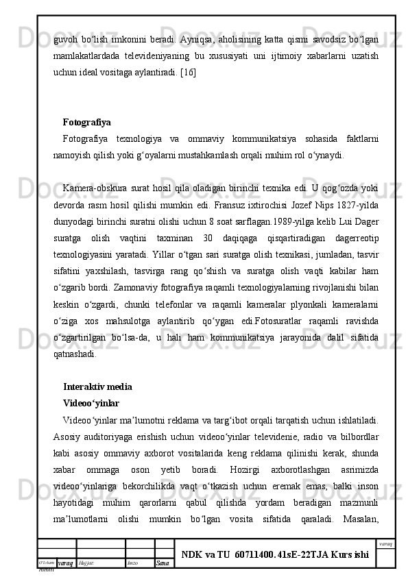 O’lcha m
mm m varaq Hujjat: Imzo
Sana  varaq
NDK va TU  60711400 .   41sE -2 2 TJA  Kurs ishiguvoh   bo lish   imkonini   beradi.   Ayniqsa,   aholisining   katta   qismi   savodsiz   bo lganʻ ʻ
mamlakatlardada   televideniyaning   bu   xususiyati   uni   ijtimoiy   xabarlarni   uzatish
uchun ideal vositaga aylantiradi. [16]
Fotografiya
Fotografiya   texnologiya   va   ommaviy   kommunikatsiya   sohasida   faktlarni
namoyish qilish yoki g oyalarni mustahkamlash orqali muhim rol o ynaydi.	
ʻ ʻ
Kamera-obskura   surat   hosil   qila   oladigan   birinchi   texnika   edi.   U   qog ozda   yoki	
ʻ
devorda   rasm   hosil   qilishi   mumkin   edi.   Fransuz   ixtirochisi   Jozef   Nips   1827-yilda
dunyodagi birinchi suratni olishi uchun 8 soat sarflagan.1989-yilga kelib Lui Dager
suratga   olish   vaqtini   taxminan   30   daqiqaga   qisqartiradigan   dagerreotip
texnologiyasini yaratadi. Yillar o tgan sari  suratga olish texnikasi, jumladan, tasvir	
ʻ
sifatini   yaxshilash,   tasvirga   rang   qo shish   va   suratga   olish   vaqti   kabilar   ham	
ʻ
o zgarib bordi. Zamonaviy fotografiya raqamli texnologiyalarning rivojlanishi bilan	
ʻ
keskin   o zgardi,   chunki   telefonlar   va   raqamli   kameralar   plyonkali   kameralarni	
ʻ
o ziga   xos   mahsulotga   aylantirib   qo ygan   edi.Fotosuratlar   raqamli   ravishda	
ʻ ʻ
o zgartirilgan   bo lsa-da,   u   hali   ham   kommunikatsiya   jarayonida   dalil   sifatida
ʻ ʻ
qatnashadi.
Interaktiv media
Videoo yinlar	
ʻ
Videoo yinlar ma lumotni reklama va targ ibot orqali tarqatish uchun ishlatiladi.
ʻ ʼ ʻ
Asosiy   auditoriyaga   erishish   uchun   videoo yinlar   televidenie,   radio   va   bilbordlar	
ʻ
kabi   asosiy   ommaviy   axborot   vositalarida   keng   reklama   qilinishi   kerak,   shunda
xabar   ommaga   oson   yetib   boradi.   Hozirgi   axborotlashgan   asrimizda
videoo yinlariga   bekorchilikda   vaqt   o tkazish   uchun   eremak   emas,   balki   inson	
ʻ ʻ
hayotidagi   muhim   qarorlarni   qabul   qilishda   yordam   beradigan   mazmunli
ma lumotlarni   olishi   mumkin   bo lgan   vosita   sifatida   qaraladi.   Masalan,	
ʼ ʻ 