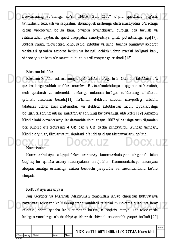 O’lcha m
mm m varaq Hujjat: Imzo
Sana  varaq
NDK va TU  60711400 .   41sE -2 2 TJA  Kurs ishiBowmanning   so zlariga   ko ra,   „NRA   Gun   Club“   o yini   qurollarni   yig ish,ʻ ʻ ʻ ʻ
ta mirlash, tozalash va saqlashni, shuningdek nishonga olish amaliyotini o z ichiga	
ʼ ʻ
olgan   videoo yin   bo lsa   ham,   o yinda   o yinchilarni   qurolga   ega   bo lish   va	
ʻ ʻ ʻ ʻ ʻ
ishlatishdan   qaytarish,   qurol   haqiqatini   simulyatsiya   qilish   potentsialiga   ega[17].
Xulosa   shuki,   televidenie,   kino,   radio,   kitoblar   va   kino,   boshqa   ommaviy   axborot
vositalari   qatorida   axborot   berish   va   ko ngil   ochish   uchun   mas’ul   bo lgani   kabi,	
ʻ ʻ
videoo yinlar ham o z mazmuni bilan bir xil maqsadga erishadi.[18]	
ʻ ʻ
Elektron kitoblar
Elektron kitoblar odamlarning o qish uslubini o zgartirdi. Odamlar kitoblarni o z	
ʻ ʻ ʻ
qurilmalariga   yuklab   olishlari   mumkin.   Bu   iste molchilarga   o qiganlarini   kuzatish,	
ʼ ʻ
izoh   qoldirish   va   internetda   o zlariga   notanish   bo lgan   so zlarning   ta riflarini	
ʻ ʻ ʻ ʼ
qidirish   imkonini   beradi.[11]   Ta limda   elektron   kitoblar   mavjudligi   sababli,	
ʼ
talabalar   uchun   kurs   materiallari   va   elektron   kitoblardan   mobil   foydalanishga
bo lgan talabning ortishi smartfonlar sonining ko payishiga olib keldi.[19] Amazon	
ʻ ʻ
Kindle kabi e-readerlar yillar davomida rivojlangan. 2007 yilda ishga tushirilgandan
beri   Kindle   o z   xotirasini   4   GB   dan   8   GB   gacha   kengaytirdi.   Bundan   tashqari,	
ʻ
Kindle o yinlar, filmlar va musiqalarni o z ichiga olgan aksessuarlarni qo shdi.	
ʻ ʻ ʻ
Nazariyalar:
Kommunikatsiya   tadqiqotchilari   ommaviy   kommunikatsiyani   o rganish   bilan	
ʻ
bog liq   bir   qancha   asosiy   nazariyalarni   aniqladilar.   Kommunikatsiya   nazariyasi	
ʻ
aloqani   amalga   oshirishga   imkon   beruvchi   jarayonlar   va   mexanizmlarni   ko rib	
ʻ
chiqadi.
Kultivatsiya nazariyasi
Jorj   Gerbner   va   Marshall   Maklyuhan   tomonidan   ishlab   chiqilgan   kultivatsiya
nazariyasi   televizor   ko rishning   uzoq   muddatli   ta sirini   muhokama   qiladi   va   faraz	
ʻ ʼ
qiladiki,   odam   qancha   ko p   televizor   ko rsa,   u   haqiqiy   dunyo   ular   televizorda	
ʻ ʻ
ko rgan  narsalarga  o xshashligiga  ishonish   ehtimoli   shunchalik  yuqori   bo ladi.[20]	
ʻ ʻ ʻ 