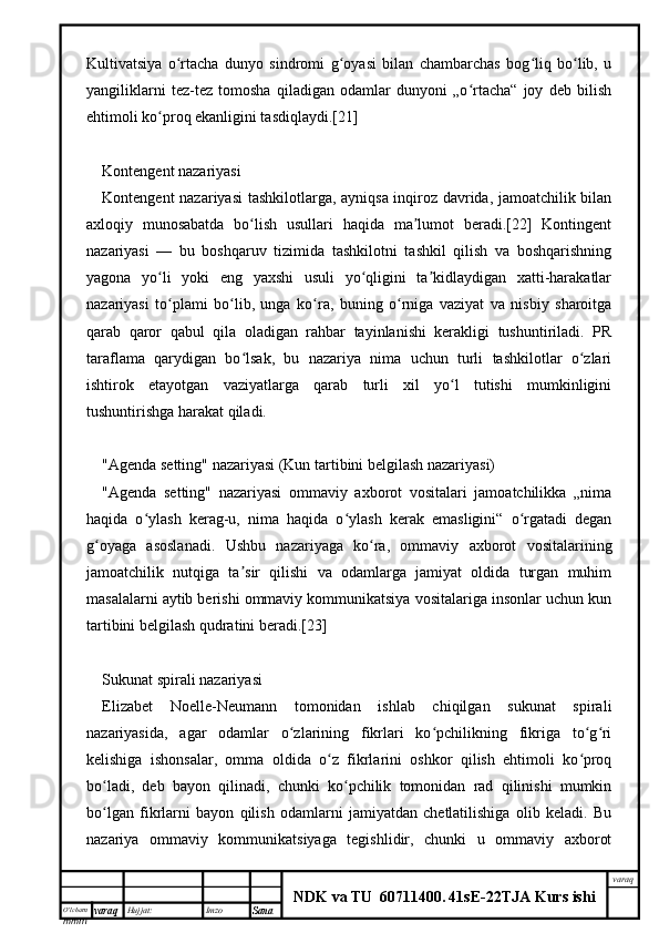 O’lcha m
mm m varaq Hujjat: Imzo
Sana  varaq
NDK va TU  60711400 .   41sE -2 2 TJA  Kurs ishiKultivatsiya   o rtacha   dunyo   sindromi   g oyasi   bilan   chambarchas   bog liq   bo lib,   uʻ ʻ ʻ ʻ
yangiliklarni   tez-tez   tomosha   qiladigan   odamlar   dunyoni   „o rtacha“   joy   deb   bilish	
ʻ
ehtimoli ko proq ekanligini tasdiqlaydi.[21]	
ʻ
Kontengent nazariyasi
Kontengent nazariyasi  tashkilotlarga, ayniqsa inqiroz davrida, jamoatchilik bilan
axloqiy   munosabatda   bo lish   usullari   haqida   ma lumot   beradi.[22]   Kontingent	
ʻ ʼ
nazariyasi   —   bu   boshqaruv   tizimida   tashkilotni   tashkil   qilish   va   boshqarishning
yagona   yo li   yoki   eng   yaxshi   usuli   yo qligini   ta kidlaydigan   xatti-harakatlar	
ʻ ʻ ʼ
nazariyasi   to plami   bo lib,   unga   ko ra,   buning   o rniga   vaziyat   va   nisbiy   sharoitga
ʻ ʻ ʻ ʻ
qarab   qaror   qabul   qila   oladigan   rahbar   tayinlanishi   kerakligi   tushuntiriladi.   PR
taraflama   qarydigan   bo lsak,   bu   nazariya   nima   uchun   turli   tashkilotlar   o zlari	
ʻ ʻ
ishtirok   etayotgan   vaziyatlarga   qarab   turli   xil   yo l   tutishi   mumkinligini	
ʻ
tushuntirishga harakat qiladi.
"Agenda setting" nazariyasi (Kun tartibini belgilash nazariyasi)
"Agenda   setting"   nazariyasi   ommaviy   axborot   vositalari   jamoatchilikka   „nima
haqida   o ylash   kerag-u,   nima   haqida   o ylash   kerak   emasligini“   o rgatadi   degan	
ʻ ʻ ʻ
g oyaga   asoslanadi.   Ushbu   nazariyaga   ko ra,   ommaviy   axborot   vositalarining	
ʻ ʻ
jamoatchilik   nutqiga   ta sir   qilishi   va   odamlarga   jamiyat   oldida   turgan   muhim	
ʼ
masalalarni aytib berishi ommaviy kommunikatsiya vositalariga insonlar uchun kun
tartibini belgilash qudratini beradi.[23]
Sukunat spirali nazariyasi
Elizabet   Noelle-Neumann   tomonidan   ishlab   chiqilgan   sukunat   spirali
nazariyasida,   agar   odamlar   o zlarining   fikrlari   ko pchilikning   fikriga   to g ri	
ʻ ʻ ʻ ʻ
kelishiga   ishonsalar,   omma   oldida   o z   fikrlarini   oshkor   qilish   ehtimoli   ko proq	
ʻ ʻ
bo ladi,   deb   bayon   qilinadi,   chunki   ko pchilik   tomonidan   rad   qilinishi   mumkin	
ʻ ʻ
bo lgan   fikrlarni   bayon   qilish   odamlarni   jamiyatdan   chetlatilishiga   olib   keladi.   Bu
ʻ
nazariya   ommaviy   kommunikatsiyaga   tegishlidir,   chunki   u   ommaviy   axborot 