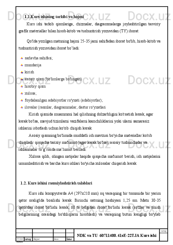 O’lcha m
mm m varaq Hujjat: Imzo
Sana  varaq
NDK va TU  60711400 .   41sE -2 2 TJA  Kurs ishi1. 1.Kurs ishining tarkibi va hajmi
Kurs   ishi   tarkib   qismlariga,   chizmalar,   diagrammalarga   joylashtirilgan   tasviriy
grafik materiallar bilan hisob-kitob va tushuntirish yozuvidan (TY) iborat.
Qo'lda yozilgan matnning hajmi 25-35 jami sahifadan iborat bo'lib, hisob-kitob va
tushuntirish yozuvidan iborat bo’ladi:
sarlavha sahifasi;
mundarija 
kirish
asosiy qism (bo'limlarga bo'lingan)
hisobiy qism
xulosa;
foydalanilgan adabiyotlar ro'yxati (adabiyotlar);
ilovalar (rasmlar, diagrammalar, dastur ro'yxatlari
Kirish qismida muammoni hal qilishning dolzarbligini ko'rsatish kerak, agar 
kerak bo'lsa, mavjud tizimlarni vazifalarni kamchiliklarini yoki ularni samarasiz 
ishlarini isbotlash uchun ko'rib chiqish kerak.
Asosiy qismning bo'limida muddatli ish mavzusi bo'yicha materiallar ko'rib 
chiqiladi: qisqacha tarixiy ma'lumot (agar kerak bo'lsa); asosiy tushunchalar va 
ishlanmalar to’g’risida ma’lumot beriladi.
Xulosa qilib, olingan natijalar haqida qisqacha  ma'lumot  berish, ish natijalarini
umumlashtirish va barcha kurs ishlari bo'yicha xulosalar chiqarish kerak.
1.2. Kurs ishini  rasmiylashtirish talablari
Kurs ishi kompyuterda A4 (297x210 mm) oq varaqning bir tomonida bir yarim
qator   oralig'ida   bosilishi   kerak.   Birinchi   satrning   hoshiyasi   1,25   sm.   Matn   30-35
qatordan   iborat   bo'lishi   kerak,   60   ta   belgidan   iborat   bo'lishi   kerak   (so'zlar   va   tinish
belgilarining   orasidagi   bo'shliqlarni   hisoblash)   va   varaqning   butun   kengligi   bo'ylab 