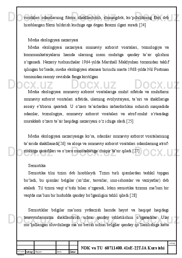 O’lcha m
mm m varaq Hujjat: Imzo
Sana  varaq
NDK va TU  60711400 .   41sE -2 2 TJA  Kurs ishivositalari   odamlarning   fikrini   shakllantirish,   shuningdek,   ko pchilikning   fikri   debʻ
hisoblangan fikrni bildirish kuchiga ega degan farazni ilgari suradi.[24]
Media ekologiyasi nazariyasi
Media   ekologiyasi   nazariyasi   ommaviy   axborot   vositalari,   texnologiya   va
kommunikatsiyalarni   hamda   ularning   inson   muhitiga   qanday   ta sir   qilishini	
ʼ
o rganadi.   Nazariy   tushunchalar   1964-yilda   Marshall   Maklyuhan   tomonidan   taklif	
ʻ
qilingan bo lsada, media ekologiyasi atamasi birinchi marta 1968-yilda Nil Postman	
ʻ
tomonidan rasmiy ravishda fanga kiritilgan.
Media   ekologiyasi   ommaviy   axborot   vositalariga   muhit   sifatida   va   muhitlarni
ommaviy   axborot   vositalari   sifatida,   ularning   evolyutsiyasi,   ta siri   va   shakllariga	
ʼ
asosiy   e tiborni   qaratadi.   U   o zaro   ta sirlardan   xabardorlikni   oshirish   maqsadida	
ʼ ʻ ʼ
odamlar,   texnologiya,   ommaviy   axborot   vositalari   va   atrof-muhit   o rtasidagi	
ʻ
murakkab o zaro ta sir haqidagi nazariyani o z ichiga oladi.[25]	
ʻ ʼ ʻ
Media   ekologiyasi   nazariyasiga   ko ra,   odamlar   ommaviy   axborot   vositalarining	
ʻ
ta sirida shakllanadi[26] va aloqa va ommaviy axborot vositalari odamlarning atrof-	
ʼ
muhitga qarashlari va o zaro munosabatiga chuqur ta sir qiladi.[27]	
ʻ ʼ
Semiotika
Semiotika   tilni   tizim   deb   hisoblaydi.   Tizim   turli   qismlardan   tashkil   topgan
bo ladi,   bu   qismlar   belgilar   (so zlar,   tasvirlar,   imo-ishoralar   va   vaziyatlar)   deb	
ʻ ʻ
ataladi.   Til   tizimi   vaqt   o‘tishi   bilan   o‘zgaradi,   lekin   semiotika   tizimni   ma lum   bir	
ʼ
vaqtda ma lum bir hududda qanday bo lganligini tahlil qiladi.[28]	
ʼ ʻ
Semiotiklar   belgilar   ma noni   yetkazish   hamda   hayot   va   haqiqat   haqidagi	
ʼ
tasavvurlarimizni   shakllantirish   uchun   qanday   ishlatilishini   o rganadilar.   Ular	
ʻ
mo ljallangan oluvchilarga ma no berish uchun belgilar qanday qo llanilishiga katta	
ʻ ʼ ʻ 