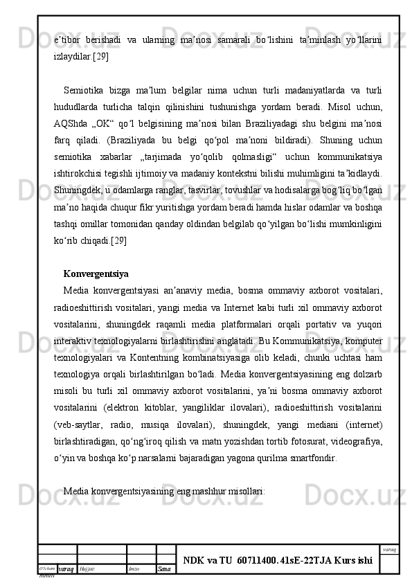 O’lcha m
mm m varaq Hujjat: Imzo
Sana  varaq
NDK va TU  60711400 .   41sE -2 2 TJA  Kurs ishie tibor   berishadi   va   ularning   ma nosi   samarali   bo lishini   ta minlash   yo llariniʼ ʼ ʻ ʼ ʻ
izlaydilar.[29]
Semiotika   bizga   ma lum   belgilar   nima   uchun   turli   madaniyatlarda   va   turli	
ʼ
hududlarda   turlicha   talqin   qilinishini   tushunishga   yordam   beradi.   Misol   uchun,
AQShda   „OK“   qo l   belgisining   ma nosi   bilan   Braziliyadagi   shu   belgini   ma nosi	
ʻ ʼ ʼ
farq   qiladi.   (Braziliyada   bu   belgi   qo pol   ma noni   bildiradi).   Shuning   uchun	
ʻ ʼ
semiotika   xabarlar   „tarjimada   yo qolib   qolmasligi“   uchun   kommunikatsiya	
ʻ
ishtirokchisi tegishli ijtimoiy va madaniy kontekstni bilishi muhimligini ta kidlaydi.	
ʼ
Shuningdek, u odamlarga ranglar, tasvirlar, tovushlar va hodisalarga bog liq bo lgan	
ʻ ʻ
ma no haqida chuqur fikr yuritishga yordam beradi hamda hislar odamlar va boshqa	
ʼ
tashqi omillar tomonidan qanday oldindan belgilab qo yilgan bo lishi mumkinligini	
ʻ ʻ
ko rib chiqadi.[29]	
ʻ
Konvergentsiya
Media   konvergentsiyasi   an anaviy   media,   bosma   ommaviy   axborot   vositalari,	
ʼ
radioeshittirish   vositalari,   yangi   media   va   Internet   kabi   turli   xil   ommaviy   axborot
vositalarini,   shuningdek   raqamli   media   platformalari   orqali   portativ   va   yuqori
interaktiv texnologiyalarni birlashtirishni anglatadi. Bu Kommunikatsiya, komputer
texnologiyalari   va   Kontentning   kombinatsiyasiga   olib   keladi,   chunki   uchtasi   ham
texnologiya   orqali   birlashtirilgan   bo ladi.   Media   konvergentsiyasining   eng   dolzarb	
ʻ
misoli   bu   turli   xil   ommaviy   axborot   vositalarini,   ya ni   bosma   ommaviy   axborot	
ʼ
vositalarini   (elektron   kitoblar,   yangiliklar   ilovalari),   radioeshittirish   vositalarini
(veb-saytlar,   radio,   musiqa   ilovalari),   shuningdek,   yangi   mediani   (internet)
birlashtiradigan, qo ng iroq qilish va matn yozishdan tortib fotosurat, videografiya,	
ʻ ʻ
o yin va boshqa ko p narsalarni bajaradigan yagona qurilma smartfondir.	
ʻ ʻ
Media konvergentsiyasining eng mashhur misollari: 