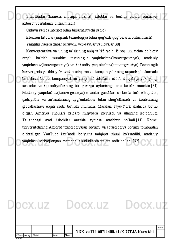 O’lcha m
mm m varaq Hujjat: Imzo
Sana  varaq
NDK va TU  60711400 .   41sE -2 2 TJA  Kurs ishiSmartfonlar   (kamera,   musiqa,   internet,   kitoblar   va   boshqa   barcha   ommaviy
axborot vositalarini birlashtiradi)
Onlayn radio (internet bilan birlashtiruvchi radio)
Elektron kitoblar (raqamli texnologiya bilan qog ozli qog ozlarni birlashtirish)ʻ ʻ
Yangilik haqida xabar beruvchi veb-saytlar va ilovalar[30]
Konvergentsiya   va   uning   ta sirining   aniq   ta rifi   yo q.   Biroq,   uni   uchta   ob’ektiv	
ʼ ʼ ʻ
orqali   ko rish   mumkin:   texnologik   yaqinlashuv(konvergentsiya),   madaniy	
ʻ
yaqinlashuv(konvergentsiya)   va   iqtisodiy   yaqinlashuv(konvergentsiya).Texnologik
konvergentsiya ikki yoki undan ortiq media-kompaniyalarning raqamli platformada
birlashishi bo lib, kompaniyalarni yangi mahsulotlarni ishlab chiqishiga yoki yangi	
ʻ
sektorlar   va   iqtisodiyotlarning   bir   qismiga   aylanishga   olib   kelishi   mumkin.[31]
Madaniy   yaqinlashuv(konvergentsiya)   insonlar   guruhlari   o rtasida   turli   e tiqodlar,	
ʻ ʼ
qadriyatlar   va   an analarning   uyg unlashuvi   bilan   shug ullanadi   va   kontentning	
ʼ ʻ ʻ
globallashuvi   orqali   sodir   bo lishi   mumkin.   Masalan,   Nyu-York   shahrida   bo lib	
ʻ ʻ
o tgan   Amerika   shoulari   xalqaro   miqyosda   ko riladi   va   ularning   ko pchiligi	
ʻ ʻ ʻ
Tailanddagi   ayol   ishchilar   orasida   ayniqsa   mashhur   bo ladi.[11]   Kornel	
ʻ
universitetining Axborot texnologiyalari bo limi va sotsiologiya bo limi tomonidan	
ʻ ʻ
o tkazilgan   YouTube   iste moli   bo yicha   tadqiqot   shuni   ko rsatdiki,   madaniy	
ʻ ʼ ʻ ʻ
yaqinlashuv rivojlangan kosmopolit hududlarda tez-tez sodir bo ladi.[32]	
ʻ 