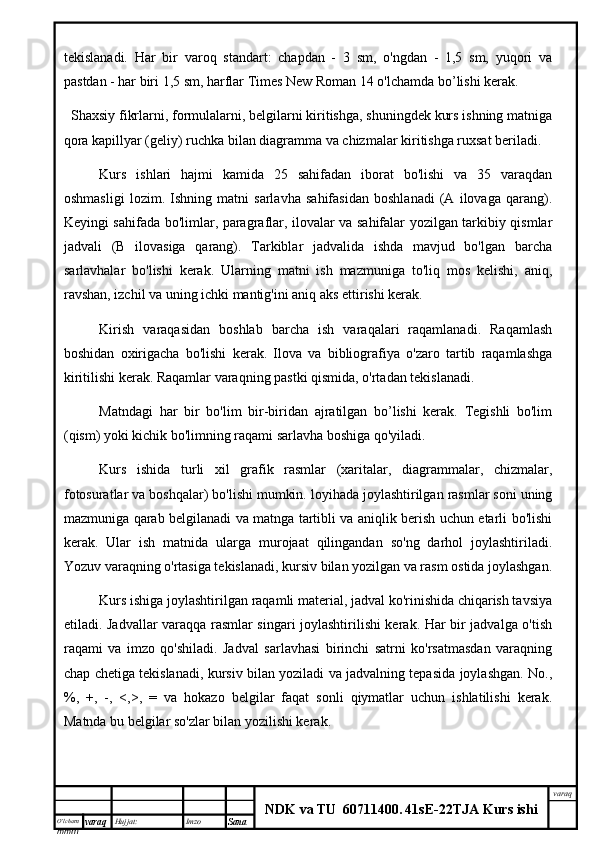 O’lcha m
mm m varaq Hujjat: Imzo
Sana  varaq
NDK va TU  60711400 .   41sE -2 2 TJA  Kurs ishitekislanadi.   Har   bir   varoq   standart:   chapdan   -   3   sm,   o'ngdan   -   1,5   sm,   yuqori   va
pastdan - har biri 1,5 sm, harflar Times New Roman 14 o'lchamda bo’lishi kerak.
Shaxsiy fikrlarni, formulalarni, belgilarni kiritishga, shuningdek kurs ishning matniga
qora kapillyar (geliy) ruchka bilan diagramma va chizmalar kiritishga ruxsat beriladi.
Kurs   ishlari   hajmi   kamida   25   sahifadan   iborat   bo'lishi   va   35   varaqdan
oshmasligi   lozim.   Ishning   matni   sarlavha   sahifasidan   boshlanadi   (A   ilovaga   qarang).
Keyingi sahifada bo'limlar, paragraflar, ilovalar va sahifalar yozilgan tarkibiy qismlar
jadvali   (B   ilovasiga   qarang).   Tarkiblar   jadvalida   ishda   mavjud   bo'lgan   barcha
sarlavhalar   bo'lishi   kerak.   Ularning   matni   ish   mazmuniga   to'liq   mos   kelishi,   aniq,
ravshan, izchil va uning ichki mantig'ini aniq aks ettirishi kerak.
Kirish   varaqasidan   boshlab   barcha   ish   varaqalari   raqamlanadi.   Raqamlash
boshidan   oxirigacha   bo'lishi   kerak.   Ilova   va   bibliografiya   o'zaro   tartib   raqamlashga
kiritilishi kerak. Raqamlar varaqning pastki qismida, o'rtadan tekislanadi.
Matndagi   har   bir   bo'lim   bir-biridan   ajratilgan   bo’lishi   kerak.   Tegishli   bo'lim
(qism) yoki kichik bo'limning raqami sarlavha boshiga qo'yiladi.
Kurs   ishida   turli   xil   grafik   rasmlar   (xaritalar,   diagrammalar,   chizmalar,
fotosuratlar va boshqalar) bo'lishi mumkin. loyihada joylashtirilgan rasmlar soni uning
mazmuniga qarab belgilanadi va matnga tartibli va aniqlik berish uchun etarli bo'lishi
kerak.   Ular   ish   matnida   ularga   murojaat   qilingandan   so'ng   darhol   joylashtiriladi.
Yozuv varaqning o'rtasiga tekislanadi, kursiv bilan yozilgan va rasm ostida joylashgan.
Kurs ishiga joylashtirilgan raqamli material, jadval ko'rinishida chiqarish tavsiya
etiladi. Jadvallar varaqqa rasmlar singari joylashtirilishi kerak. Har bir jadvalga o'tish
raqami   va   imzo   qo'shiladi.   Jadval   sarlavhasi   birinchi   satrni   ko'rsatmasdan   varaqning
chap chetiga tekislanadi, kursiv bilan yoziladi va jadvalning tepasida joylashgan. No.,
%,   +,   -,   <,>,   =   va   hokazo   belgilar   faqat   sonli   qiymatlar   uchun   ishlatilishi   kerak.
Matnda bu belgilar so'zlar bilan yozilishi kerak. 
