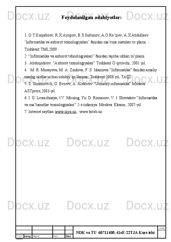 O’lcha m
mm m varaq Hujjat: Imzo
Sana  varaq
NDK va TU  60711400 .   41sE -2 2 TJA  Kurs ishiFoydalanilgan adabiyotlar:
1. O.T.Kenjaboev, R.X.Ayupov, B.S.Sultonov, A.O.Ro‘ziev, A.X.Abdullaev
‘Informatika va axborot texnologiyalari’ fanidan ma’ruza matnlari to`plami.  - 
Toshkent:TMI,2009.
2. “Informatika va axborot tehnologiyalari” fanidan tajriba ishlari to’plami.
3.  . Abduqodirov. “Axborot texnologiyalari” Toshkent O`qituvchi, 2001 yil.
4.   M. R. Musayeva, M. A. Zoidova, F. S. Islamova “Informatika” fanidan amaliy 
mashg`ulotlar uchun uslubiy qo`llanma, Toshkent 2008 yil, TAQI.
5. S. Simonovich, G. Evseev, A. Alekseev “Umumiy informatika” Moskva: 
ASTpress,2003-yil.
6. I. G. Lesnichnaya, I.V. Missing, Yu. D. Romanov, V. I. Shestakov “Informatika 
va ma’lumotlar texnologiyalari” 2-e izdaniya. Moskva: Eksmo, 2007-yil 
7. Internet saytlari  www.ziyo.uz ,  www.kitob.uz. 