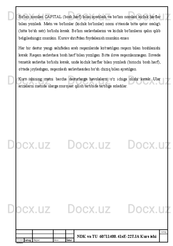 O’lcha m
mm m varaq Hujjat: Imzo
Sana  varaq
NDK va TU  60711400 .   41sE -2 2 TJA  Kurs ishiBo'lim nomlari CAPITAL (bosh harf) bilan ajratiladi va bo'lim nomlari kichik harflar
bilan   yoziladi.   Matn   va   bo'limlar   (kichik   bo'limlar)   nomi   o'rtasida   bitta   qator   oralig'i
(bitta bo'sh  satr)  bo'lishi  kerak. Bo'lim  sarlavhalarini  va kichik bo'limlarni  qalin qilib
belgilashingiz mumkin. Kursiv shriftdan foydalanish mumkin emas.
Har   bir   dastur   yangi   sahifadan   arab   raqamlarida   ko'rsatilgan   raqam   bilan   boshlanishi
kerak. Raqam sarlavhasi bosh harf bilan yozilgan. Bitta ilova raqamlanmagan. Ilovada
tematik sarlavha bo'lishi kerak, unda kichik harflar bilan yoziladi (birinchi bosh harf),
o'rtada joylashgan, raqamlash sarlavhasidan bo'sh chiziq bilan ajratilgan.
Kurs   ishining   matni   barcha   dasturlarga   havolalarni   o'z   ichiga   olishi   kerak.   Ular
arizalarni matnda ularga murojaat qilish tartibida tartibga soladilar.   