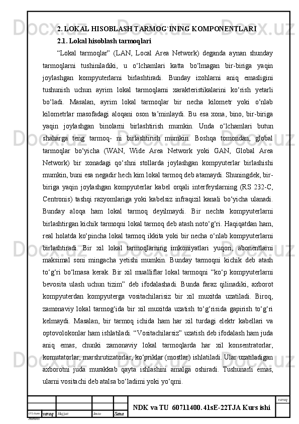 O’lcha m
mm m varaq Hujjat: Imzo
Sana  varaq
NDK va TU  60711400 .   41sE -2 2 TJA  Kurs ishi2.  LOKAL HISOBLASH TARMOG`INING KOMPONENTLARI
2.1.  Lokal hisoblash tarmoqlari 
“Lokal   tarmoqlar”   (LAN,   Local   Area   Network)   deganda   aynan   shunday
tarmoqlarni   tushiniladiki,   u   o‘lchamlari   katta   bo‘lmagan   bir-biriga   yaqin
joylashgan   kompyuterlarni   birlashtiradi.   Bunday   izohlarni   aniq   emasligini
tushunish   uchun   ayrim   lokal   tarmoqlarni   xarakteristikalarini   ko‘rish   yetarli
bo‘ladi.   Masalan,   ayrim   lokal   tarmoqlar   bir   necha   kilometr   yoki   o‘nlab
kilometrlar   masofadagi   aloqani   oson   ta’minlaydi.   Bu   esa   xona,   bino,   bir-biriga
yaqin   joylashgan   binolarni   birlashtirish   mumkin.   Unda   o‘lchamlari   butun
shaharga   teng   tarmoq-   ni   birlashtirish   mumkin.   Boshqa   tomondan,   global
tarmoqlar   bo‘yicha   (WAN,   Wide   Area   Network   yoki   GAN,   Global   Area
Network)   bir   xonadagi   qo‘shni   stollarda   joylashgan   kompyuterlar   birlashishi
mumkin, buni esa negadir hech kim lokal tarmoq deb atamaydi. Shuningdek, bir-
biriga   yaqin   joylashgan   kompyuterlar   kabel   orqali   interfeyslarning   (RS   232-C,
Centronis)   tashqi   razyomlariga   yoki   kabelsiz   infraqizil   kanali   bo‘yicha   ulanadi.
Bunday   aloqa   ham   lokal   tarmoq   deyilmaydi.   Bir   nechta   kompyuterlarni
birlashtirgan kichik tarmoqni lokal tarmoq deb atash noto‘g‘ri. Haqiqatdan ham,
real holatda ko‘pincha lokal tarmoq ikkita yoki bir necha o‘nlab kompyuterlarni
birlashtiradi.   Bir   xil   lokal   tarmoqlarning   imkoniyatlari   yuqori,   abonentlarni
maksimal   soni   mingacha   yetishi   mumkin.   Bunday   tarmoqni   kichik   deb   atash
to‘g‘ri   bo‘lmasa   kerak.   Bir   xil   mualliflar   lokal   tarmoqni   “ko‘p   kompyuterlarni
bevosita   ulash   uchun   tizim”   deb   ifodalashadi.   Bunda   faraz   qilinadiki,   axborot
kompyuterdan   kompyuterga   vositachilarisiz   bir   xil   muxitda   uzatiladi.   Biroq,
zamonaviy   lokal   tarmog‘ida   bir   xil   muxitda   uzatish   to‘g‘risida   gapirish   to‘g‘ri
kelmaydi.   Masalan,   bir   tarmoq   ichida   ham   har   xil   turdagi   elektr   kabellari   va
optovolokonlar ham ishlatiladi. “Vositachilarsiz” uzatish deb ifodalash ham juda
aniq   emas,   chunki   zamonaviy   lokal   tarmoqlarda   har   xil   konsentratorlar,
komutatorlar, marshrutizatorlar, ko‘priklar (mostlar) ishlatiladi. Ular uzatiladigan
axborotni   juda   murakkab   qayta   ishlashini   amalga   oshiradi.   Tushunarli   emas,
ularni vositachi deb atalsa bo‘ladimi yoki yo‘qmi. 