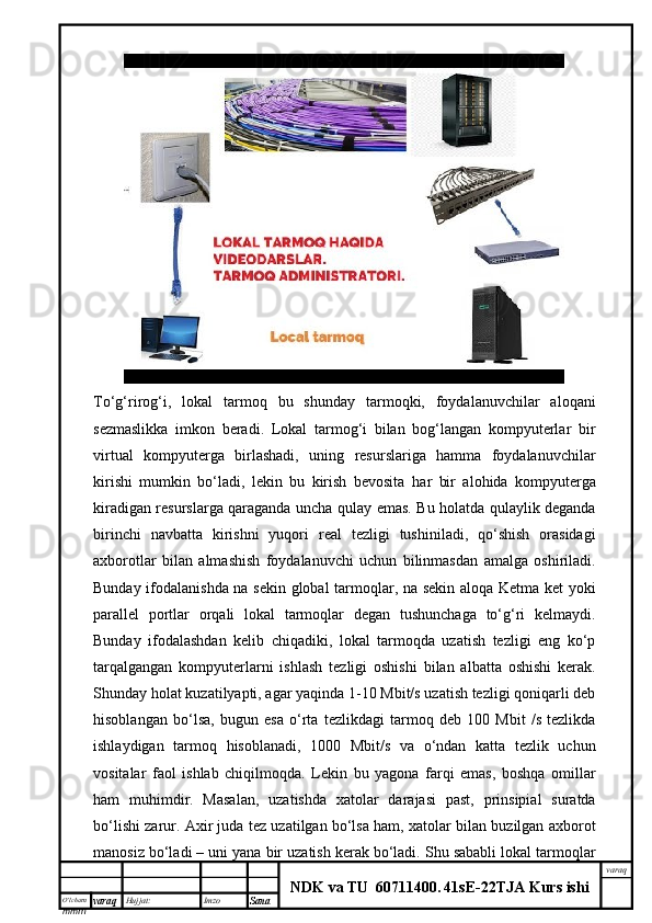 O’lcha m
mm m varaq Hujjat: Imzo
Sana  varaq
NDK va TU  60711400 .   41sE -2 2 TJA  Kurs ishiTo‘g‘rirog‘i,   lokal   tarmoq   bu   shunday   tarmoqki,   foydalanuvchilar   aloqani
sezmaslikka   imkon   beradi.   Lokal   tarmog‘i   bilan   bog‘langan   kompyuterlar   bir
virtual   kompyuterga   birlashadi,   uning   resurslariga   hamma   foydalanuvchilar
kirishi   mumkin   bo‘ladi,   lekin   bu   kirish   bevosita   har   bir   alohida   kompyuterga
kiradigan resurslarga qaraganda uncha qulay emas. Bu holatda qulaylik deganda
birinchi   navbatta   kirishni   yuqori   real   tezligi   tushiniladi,   qo‘shish   orasidagi
axborotlar   bilan   almashish   foydalanuvchi   uchun   bilinmasdan   amalga   oshiriladi.
Bunday ifodalanishda na sekin global tarmoqlar, na sekin aloqa Ketma ket yoki
parallel   portlar   orqali   lokal   tarmoqlar   degan   tushunchaga   to‘g‘ri   kelmaydi.
Bunday   ifodalashdan   kelib   chiqadiki,   lokal   tarmoqda   uzatish   tezligi   eng   ko‘p
tarqalgangan   kompyuterlarni   ishlash   tezligi   oshishi   bilan   albatta   oshishi   kerak.
Shunday holat kuzatilyapti, agar yaqinda 1-10 Mbit/s uzatish tezligi qoniqarli deb
hisoblangan   bo‘lsa,   bugun   esa   o‘rta   tezlikdagi   tarmoq   deb   100   Mbit   /s   tezlikda
ishlaydigan   tarmoq   hisoblanadi,   1000   Mbit/s   va   o‘ndan   katta   tezlik   uchun
vositalar   faol   ishlab   chiqilmoqda.   Lekin   bu   yagona   farqi   emas,   boshqa   omillar
ham   muhimdir.   Masalan,   uzatishda   xatolar   darajasi   past,   prinsipial   suratda
bo‘lishi zarur. Axir juda tez uzatilgan bo‘lsa ham, xatolar bilan buzilgan axborot
manosiz bo‘ladi – uni yana bir uzatish kerak bo‘ladi. Shu sababli lokal tarmoqlar 