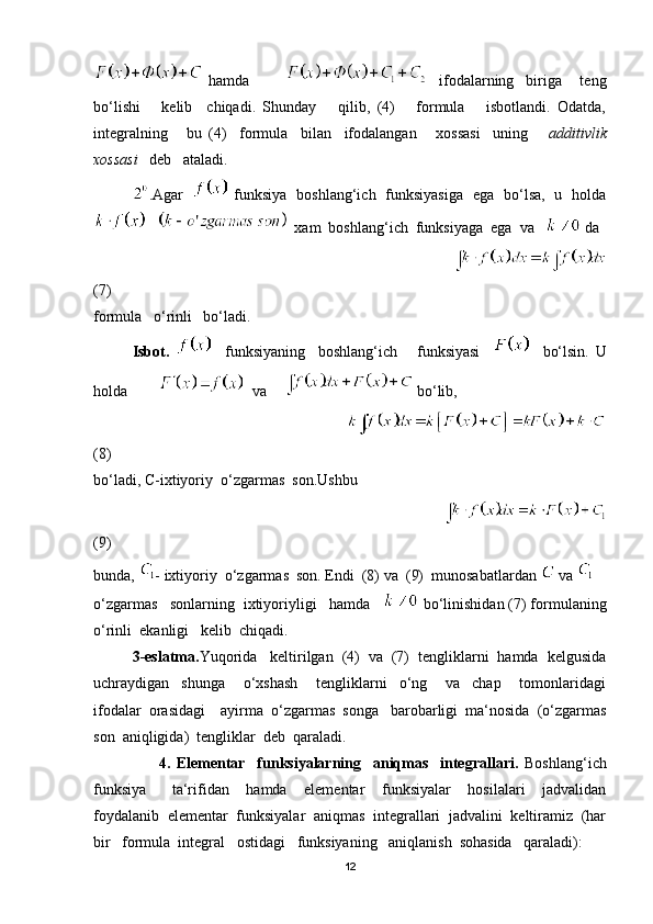   hamda                 ifodalarning     biriga       teng
bo‘lishi       kelib     chiqadi.   Shunday       qilib,   (4)       formula       isbotlandi.   Odatda,
integralning       bu   (4)     formula     bilan     ifodalangan       xossasi     uning       additivlik
xossasi    deb   ataladi. 
.Agar      funksiya   boshlang‘ich   funksiyasiga   ega   bo‘lsa,   u   holda
      xam  boshlang‘ich  funksiyaga  ega  va     da
                                                                                 
(7)     
formula   o‘rinli   bo‘ladi.
Isbot.       funksiyaning     boshlang‘ich       funksiyasi         bo‘lsin.   U
holda           va      bo‘lib,
                                                                   
(8)
bo‘ladi, C-ixtiyoriy  o‘zgarmas  son.Ushbu  
                                                                                     
(9)  
bunda,  - ixtiyoriy  o‘zgarmas  son. Endi  (8) va  (9)  munosabatlardan    va   
o‘zgarmas   sonlarning  ixtiyoriyligi   hamda     bo‘linishidan (7) formulaning
o‘rinli  ekanligi   kelib  chiqadi.
3-eslatma. Yuqorida   keltirilgan  (4)  va  (7)  tengliklarni  hamda  kelgusida
uchraydigan     shunga       o‘xshash       tengliklarni     o‘ng       va     chap       tomonlaridagi
ifodalar  orasidagi    ayirma  o‘zgarmas  songa   barobarligi  ma‘nosida  (o‘zgarmas
son  aniqligida)  tengliklar  deb  qaraladi.
                      4.   Elementar     funksiyalarning     aniqmas     integrallari.   Boshlang‘ich
funksiya       ta‘rifidan     hamda     elementar     funksiyalar     hosilalari     jadvalidan
foydalanib  elementar  funksiyalar  aniqmas  integrallari  jadvalini  keltiramiz  (har
bir   formula  integral   ostidagi   funksiyaning   aniqlanish  sohasida   qaraladi):
12 