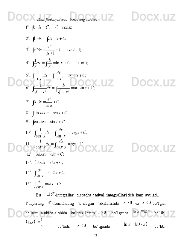            Bazi funksiyalarni  boshlang‘ichlari .
Bu   – -integrallar   qisqacha   jadval  integrallari  deb  ham  aytiladi.
Yuqoridagi    -formulaning     to‘riligini     tekshirishda         va      bo‘lgan
hollarni   alohida-alohida     ko‘rish   lozim.          bo‘lganda           bo‘lib,
    bo‘ladi.     bo‘lganda       bo‘lib,
13 