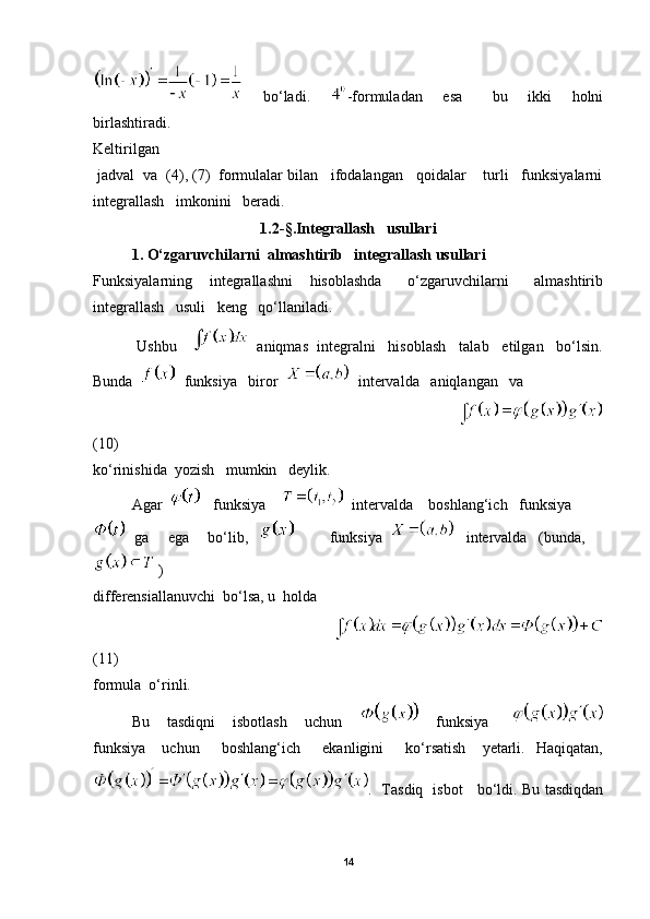     bo‘ladi.     -formuladan     esa       bu     ikki     holni
birlashtiradi.
Keltirilgan
 jadval  va  (4), (7)  formulalar bilan   ifodalangan   qoidalar    turli   funksiyalarni
integrallash   imkonini   beradi.
1.2 - § . Integrallash   usullari
1. O‘zgaruvchilarni  almashtirib   integrallash usullari
Funksiyalarning     integrallashni     hisoblashda       o‘zgaruvchilarni       almashtirib
integrallash   usuli   keng   qo‘llaniladi.
          Ushbu      aniqmas  integralni   hisoblash   talab   etilgan   bo‘lsin.
Bunda     funksiya   biror     intervalda   aniqlangan   va  
                                                                                     
(10)
ko‘rinishida  yozish   mumkin   deylik.  
Agar      funksiya       intervalda    boshlang‘ich   funksiya
  ga     ega     bo‘lib,             funksiya      intervalda   (bunda,
 ) 
differensiallanuvchi  bo‘lsa, u  holda 
                                                             
(11)
formula  o‘rinli.
Bu       tasdiqni       isbotlash       uchun             funksiya        
funksiya       uchun         boshlang‘ich        ekanligini         ko‘rsatish       yetarli.     Haqiqatan,
.   Tasdiq   isbot     bo‘ldi. Bu tasdiqdan
14 