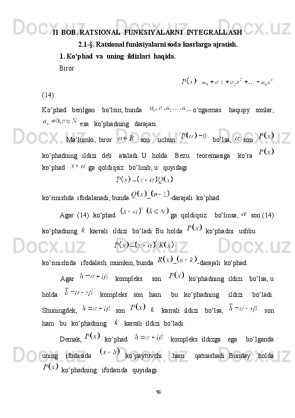        II  BOB. RATSIONAL  FUNKSIYALARNI  INTEGRALLASH
2.1 - § . Ratsional funksiyalarni soda kasrlarga ajratish.
1. Ko‘phad  va  uning  ildizlari  haqida.
           Biror 
                                                                             
(14)
Ko‘phad   berilgan    bo‘lsin, bunda     - o‘zgarmas    haqiqiy   sonlar,
 esa   ko‘phadning   darajasi.
                  Ma‘lumki,   biror         son       uchun         bo‘lsa,     son    
ko‘phadning     ildizi     deb       ataladi.   U     holda       Bezu       teoremasiga       ko‘ra    
ko‘phad     ga  qoldiqsiz   bo‘linib, u   quyidagi  
                                          
ko‘rinishda  ifodalanadi, bunda  – -darajali  ko‘phad.
         Agar  (14)  ko‘phad      ga  qoldiqsiz    bo‘linsa,    son (14)
ko‘phadning     karrali   ildizi   bo‘ladi. Bu  holda     ko‘phadni   ushbu
                                         
ko‘rinishida   ifodalash  mumkin, bunda   – - darajali    ko‘phad.
               Agar         kompleks       son         ko‘phadning   ildizi     bo‘lsa, u
holda         kompleks     son     ham       bu     ko‘phadning       ildizi       bo‘ladi.
Shuningdek,       son             karrali   ildizi     bo‘lsa,         son
ham   bu   ko‘phadning        karrali  ildizi  bo‘ladi.
               Demak,      ko‘phad           kompleks   ildizga     ega       bo‘lganda
uning       ifodasida           ko‘paytuvchi         ham         qatnashadi.   Bunday       holda
  ko‘phadning   ifodasida   quyidagi 
16 