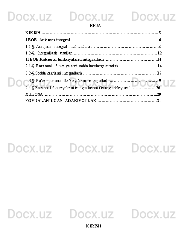 
REJA
KIRISH …………………………………………………………………………3
I BOB . Aniqmas integral ………………………………………………………6
1.1 - §.  Aniqmas   integral   tushunchasi  ………………………………………….6
1.2 - § .    Integrallash   usullari  ……………………………………………………12
II BOB.Ratsional funksiyalarni integrallash  ……………………………….14
2.1 - § . Ratsional   funksiyalarni sodda kasrlarga ajratish  ……………………….14
2.2 - § .Sodda kasrlarni integrallash  ……………………………………………...17
2.3 - § . Ba‘zi  ratsional  funksiyalarni   integrallash  …………………………….19
2.4-§.Ratsional funksiyalarni integrallashni Ostrogradskiy usuli  ……..………26
XULOSA  ……………………………………………………………………...29
FOYDALANILGAN  ADABIYOTLAR …………………………………….31
KIRISH 
