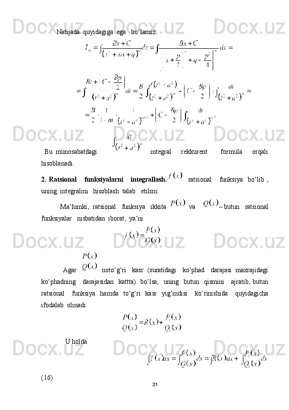          Natijada  quyidagiga  ega   bo‘lamiz:           
                    
  Bu   munosabatdagi             integral       rekkurent         formula       orqali
hisoblanadi.  
2.   Ratsional       funksiyalarni       integrallash.     ratsional       funksiya     bo‘lib   ,
uning  integralini   hisoblash  talab   etilsin.
 Ma‘lumki,  ratsional   funksiya   ikkita     va     – butun   ratsional
funksiyalar   nisbatidan  iborat,  ya‘ni
                                                 .
            Agar       noto‘g‘ri   kasr  (suratidagi   ko‘phad   darajasi  maxrajidagi
ko‘phadning     darajasidan   kattta)    bo‘lsa,   uning   butun   qismini      ajratib, butun
ratsional       funksiya    hamda    to‘g‘ri     kasr    yig‘indisi       ko‘rinishida       quyidagicha
ifodalab  olinadi:
                                               
    U holda 
                                                                         
(16)
21 