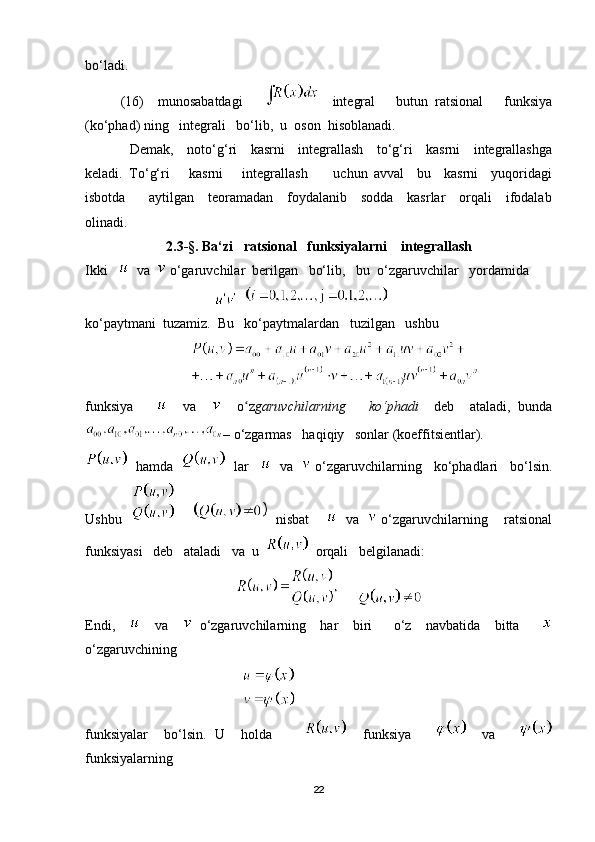 bo‘ladi.
(16)     munosabatdagi           integral       butun   ratsional       funksiya
(ko‘phad) ning   integrali   bo‘lib,  u  oson  hisoblanadi.
                   Demak,     noto‘g‘ri     kasrni     integrallash     to‘g‘ri     kasrni     integrallashga
keladi.   To‘g‘ri       kasrni       integrallash         uchun   avval     bu     kasrni     yuqoridagi
isbotda         aytilgan     teoramadan     foydalanib     sodda     kasrlar     orqali     ifodalab
olinadi.
2.3 - §. Ba‘zi   ratsional   funksiyalarni    integrallash
Ikki      va    o‘garuvchilar  berilgan   bo‘lib,   bu  o‘zgaruvchilar   yordamida 
                                        
ko‘paytmani  tuzamiz.  Bu   ko‘paytmalardan   tuzilgan   ushbu  
                              
funksiya           va         o zʻ garuvchilarning       ko‘phadi     deb     ataladi,   bunda
– o‘zgarmas   haqiqiy   sonlar (koeffitsientlar).
   hamda       lar        va     o‘zgaruvchilarning   ko‘phadlari   bo‘lsin.
Ushbu              nisbat         va     o‘zgaruvchilarning    ratsional
funksiyasi   deb   ataladi   va  u     orqali   belgilanadi:
                                                 
Endi,         va       o‘zgaruvchilarning     har     biri       o‘z     navbatida     bitta      
o‘zgaruvchining       
                                                  
funksiyalar     bo‘lsin.   U     holda             funksiya           va      
funksiyalarning  
22 