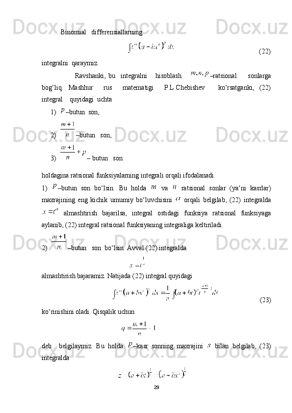            Binomial   differensiallarning
                                                                                                   (22)
integralni  qaraymiz.
                        Ravshanki,   bu     integralni       hisoblash       –ratsional         sonlarga
bog‘liq.     Mashhur         rus         matematigi         P.L.Chebishev           ko‘rsatganki,     (22)
integral    quyidagi  uchta
1) –butun  son,
2) –butun   son,
3) – butun   son
holdagina ratsional funksiyalarning integrali orqali ifodalanadi.
1)   – butun   son   bo‘lsin.   Bu   holda     va     ratsional   sonlar   (ya‘ni   kasrlar)
maxrajining   eng   kichik   umumiy   bo‘luvchisini     orqali   belgilab,   (22)   integralda
  almashtirish   bajarilsa,   integral   ostidagi   funksiya   ratsional   funksiyaga
aylanib, (22) integral ratsional funksiyaning integraliga keltiriladi.
2)   – butun   son  bo‘lsin.  Avval (22) integralda
almashtirish bajaramiz. Natijada (22) integral quyidagi
                                                            (23)
ko‘rinishini oladi. Qisqalik uchun
                                              
deb     belgilaymiz.   Bu   holda   –kasr   sonning   maxrajini     bilan   belgilab,   (23)
integralda
                                            
29 